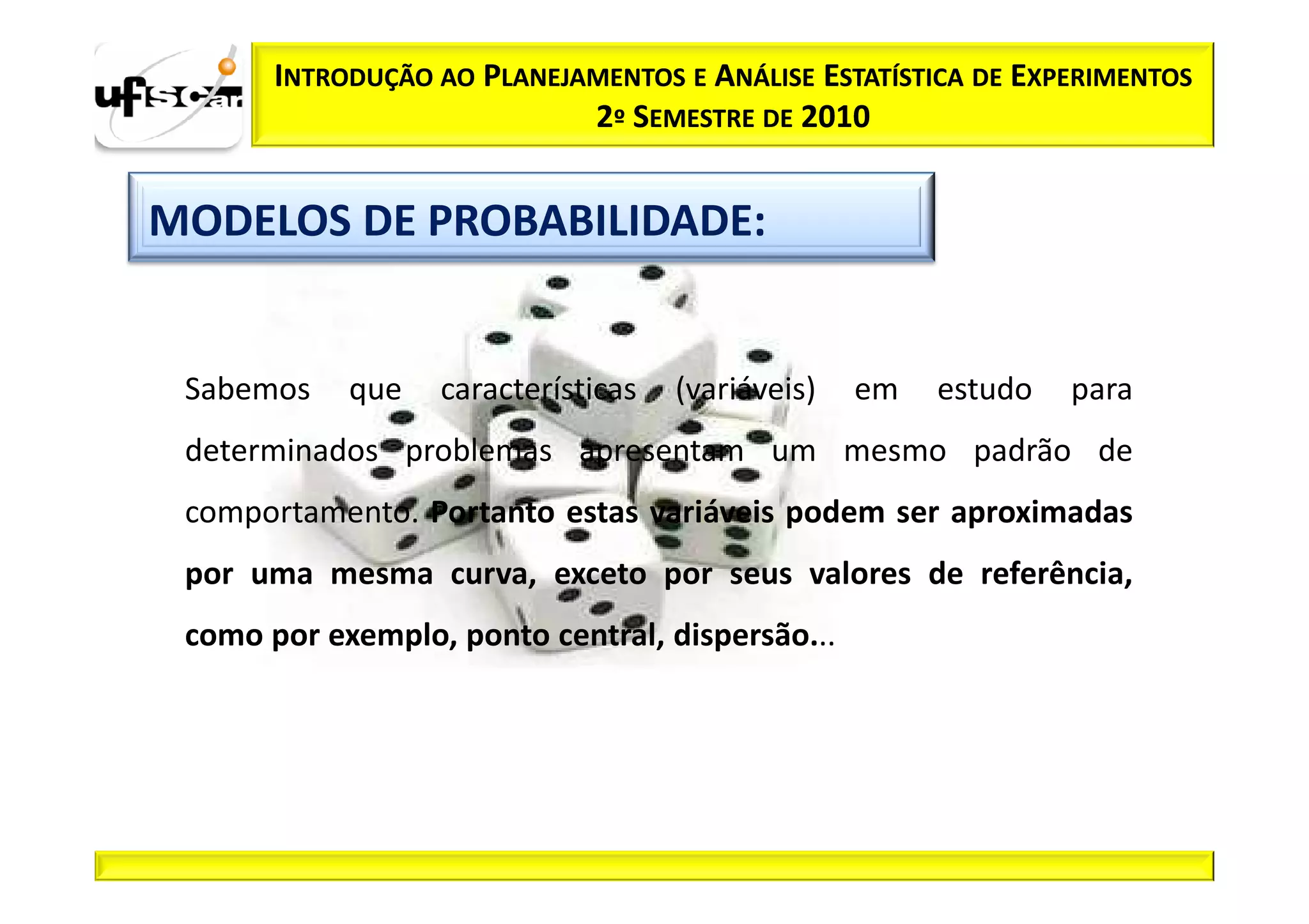 INTRODUÇÃO AO PLANEJAMENTOS E ANÁLISE ESTATÍSTICA DE EXPERIMENTOS
                            2º SEMESTRE DE 2010


MODELOS DE PROBABILIDADE:


 Sabemos    que   características   (variáveis)   em   estudo   para
 determinados problemas apresentam um mesmo padrão de
 comportamento. Portanto estas variáveis podem ser aproximadas
 por uma mesma curva, exceto por seus valores de referência,
 como por exemplo, ponto central, dispersão...
 