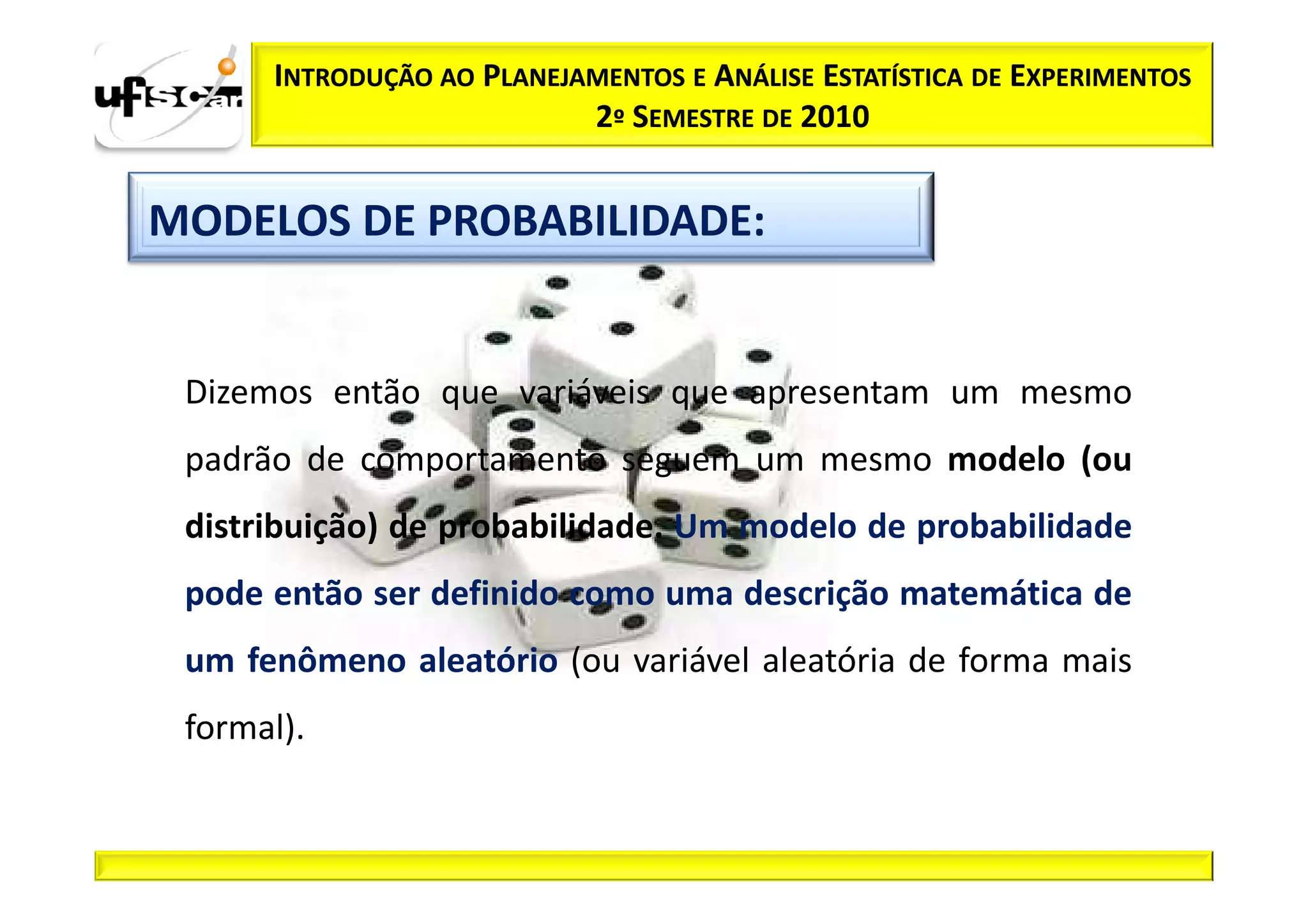 INTRODUÇÃO AO PLANEJAMENTOS E ANÁLISE ESTATÍSTICA DE EXPERIMENTOS
                           2º SEMESTRE DE 2010


MODELOS DE PROBABILIDADE:


 Dizemos então que variáveis que apresentam um mesmo
 padrão de comportamento seguem um mesmo modelo (ou
 distribuição) de probabilidade. Um modelo de probabilidade
 pode então ser definido como uma descrição matemática de
 um fenômeno aleatório (ou variável aleatória de forma mais
 formal).
 