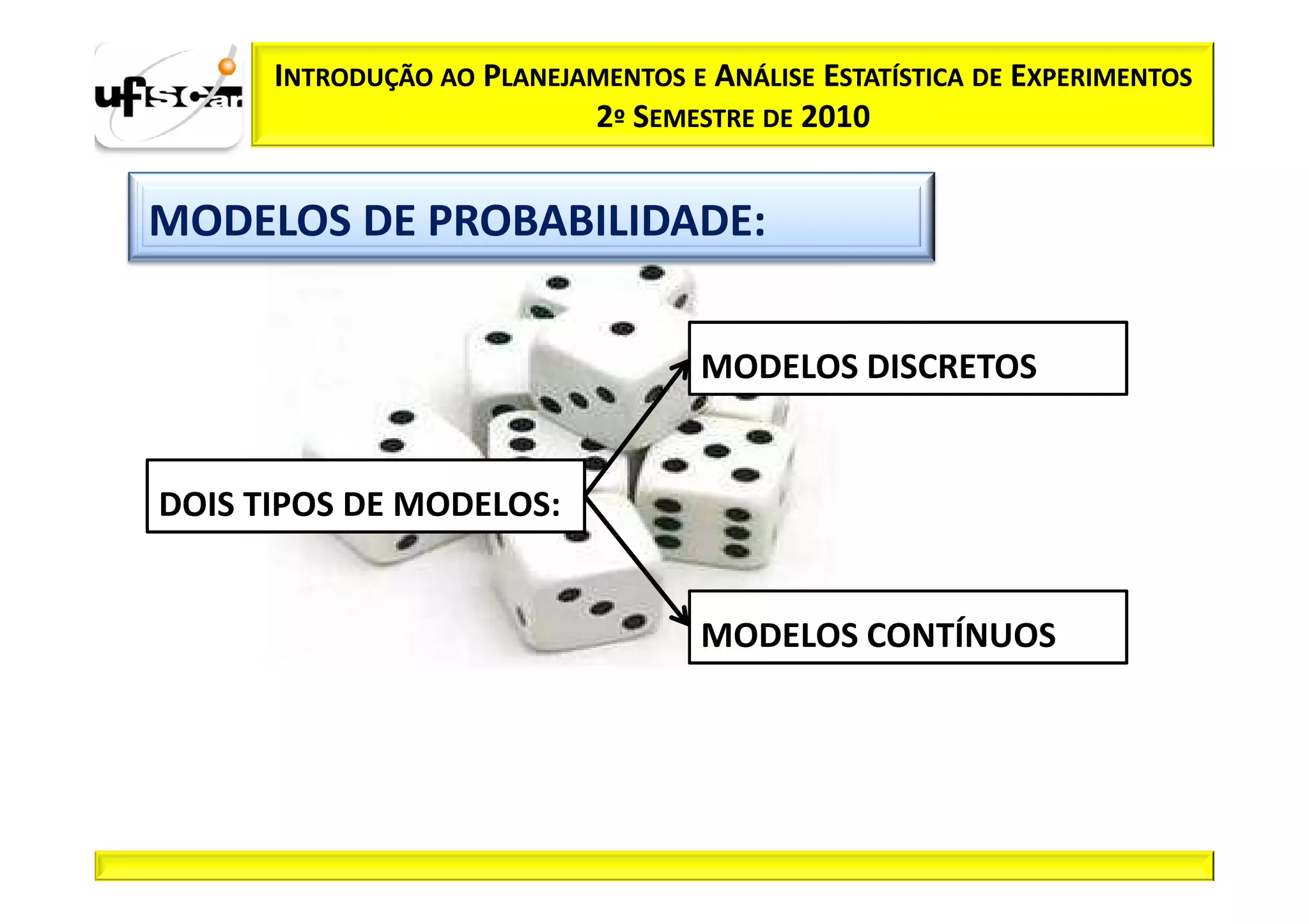 INTRODUÇÃO AO PLANEJAMENTOS E ANÁLISE ESTATÍSTICA DE EXPERIMENTOS
                           2º SEMESTRE DE 2010


MODELOS DE PROBABILIDADE:

                                    MODELOS DISCRETOS


DOIS TIPOS DE MODELOS:


                                    MODELOS CONTÍNUOS
 