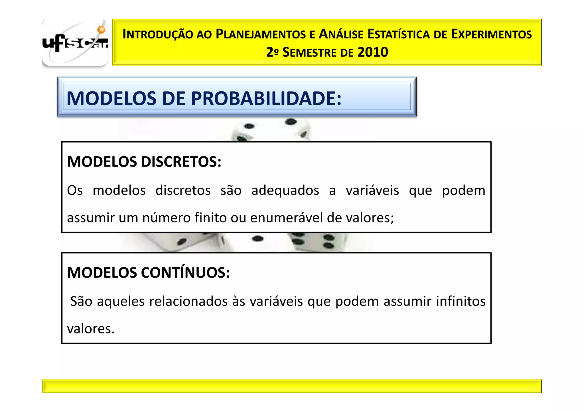 INTRODUÇÃO AO PLANEJAMENTOS E ANÁLISE ESTATÍSTICA DE EXPERIMENTOS
                                2º SEMESTRE DE 2010


MODELOS DE PROBABILIDADE:

MODELOS DISCRETOS:
Os modelos discretos são adequados a variáveis que podem
assumir um número finito ou enumerável de valores;


MODELOS CONTÍNUOS:
São aqueles relacionados às variáveis que podem assumir infinitos
valores.
 