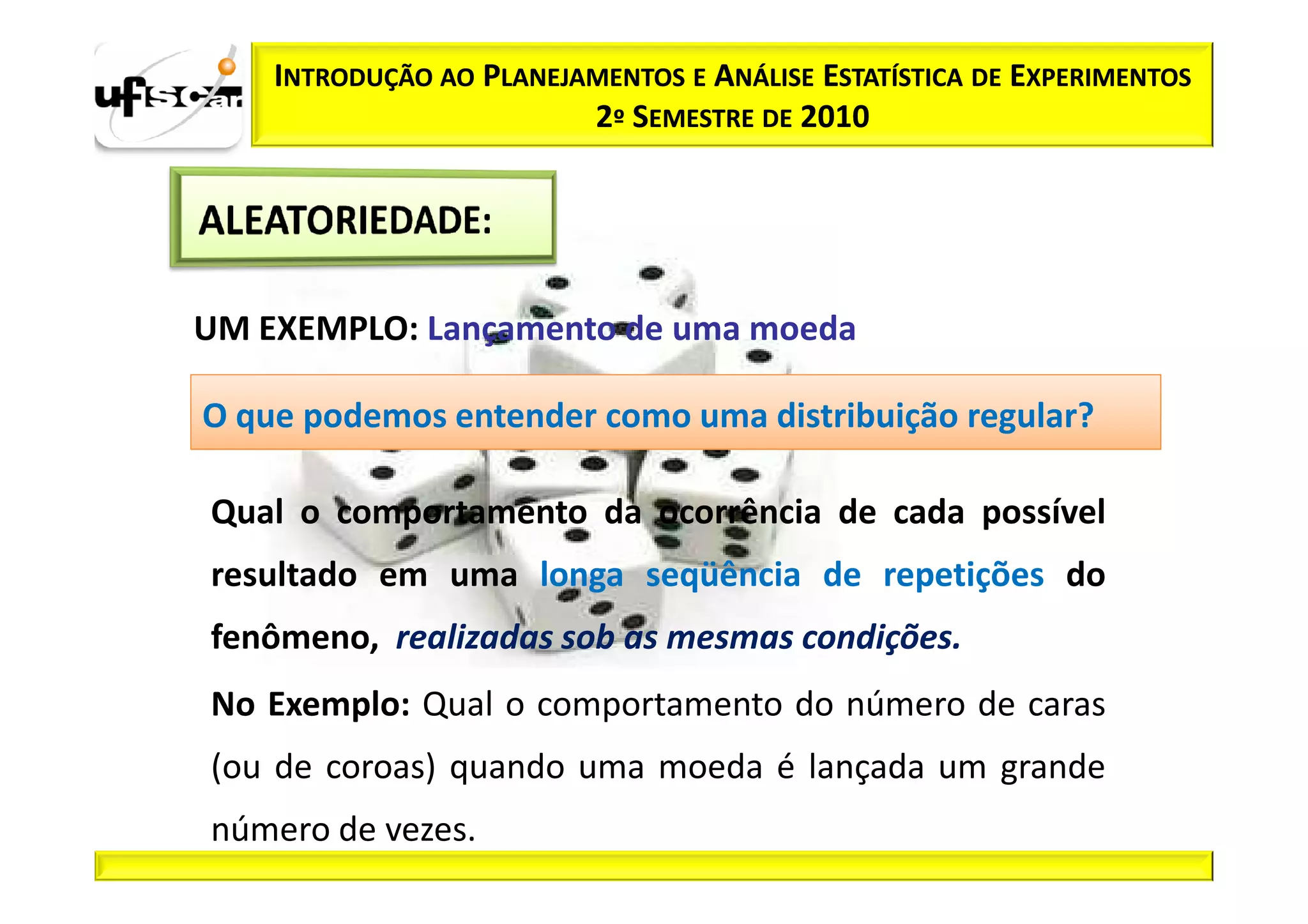 INTRODUÇÃO AO PLANEJAMENTOS E ANÁLISE ESTATÍSTICA DE EXPERIMENTOS
                         2º SEMESTRE DE 2010




UM EXEMPLO: Lançamento de uma moeda

O que podemos entender como uma distribuição regular?

Qual o comportamento da ocorrência de cada possível
resultado em uma longa seqüência de repetições do
fenômeno, realizadas sob as mesmas condições.
No Exemplo: Qual o comportamento do número de caras
(ou de coroas) quando uma moeda é lançada um grande
número de vezes.
 