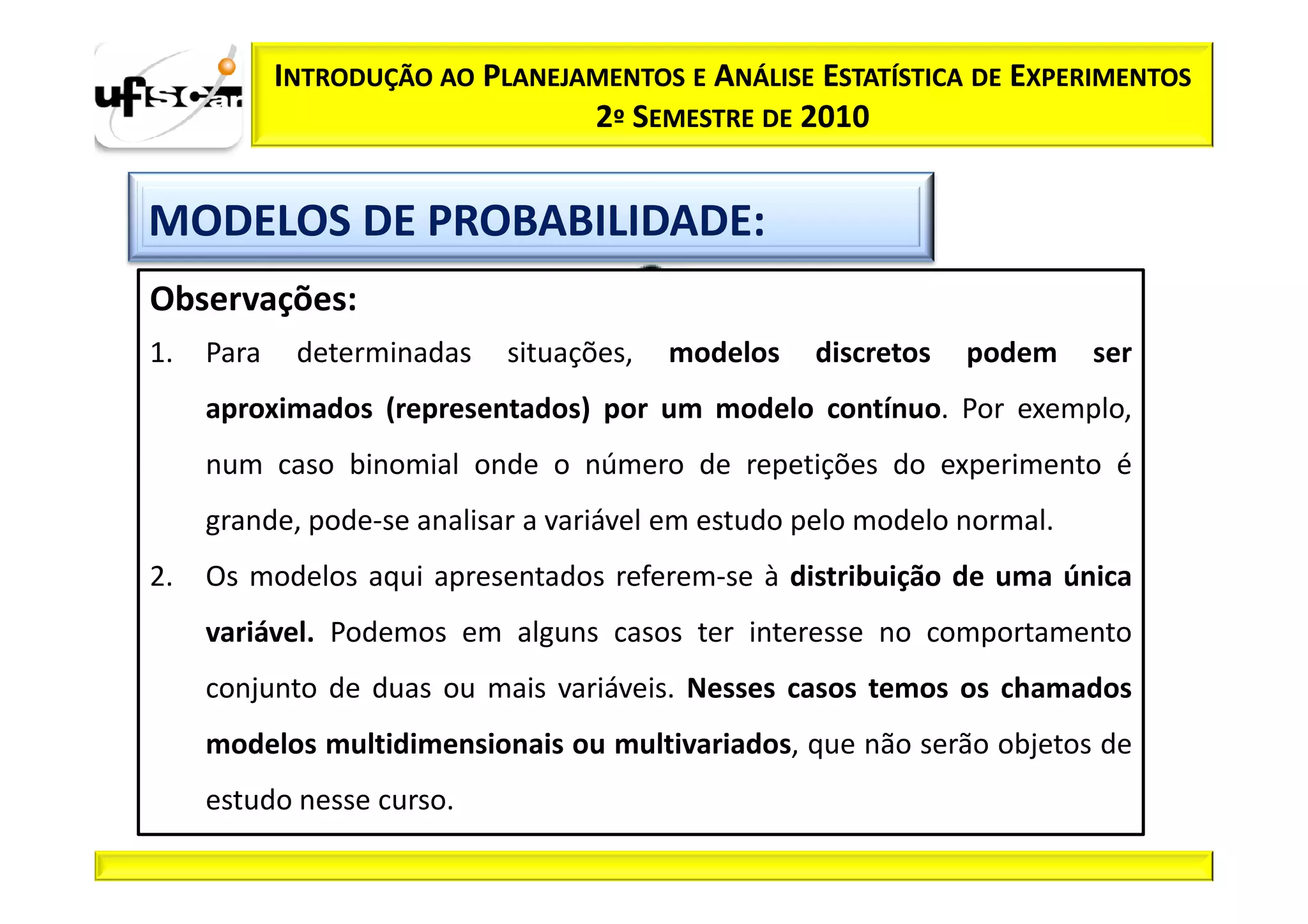 INTRODUÇÃO AO PLANEJAMENTOS E ANÁLISE ESTATÍSTICA DE EXPERIMENTOS
                                 2º SEMESTRE DE 2010


MODELOS DE PROBABILIDADE:
Observações:
1.   Para    determinadas   situações,   modelos   discretos   podem     ser
     aproximados (representados) por um modelo contínuo. Por exemplo,
     num caso binomial onde o número de repetições do experimento é
     grande, pode­se analisar a variável em estudo pelo modelo normal.
2.   Os modelos aqui apresentados referem­se à distribuição de uma única
     variável. Podemos em alguns casos ter interesse no comportamento
     conjunto de duas ou mais variáveis. Nesses casos temos os chamados
     modelos multidimensionais ou multivariados, que não serão objetos de
     estudo nesse curso.
 