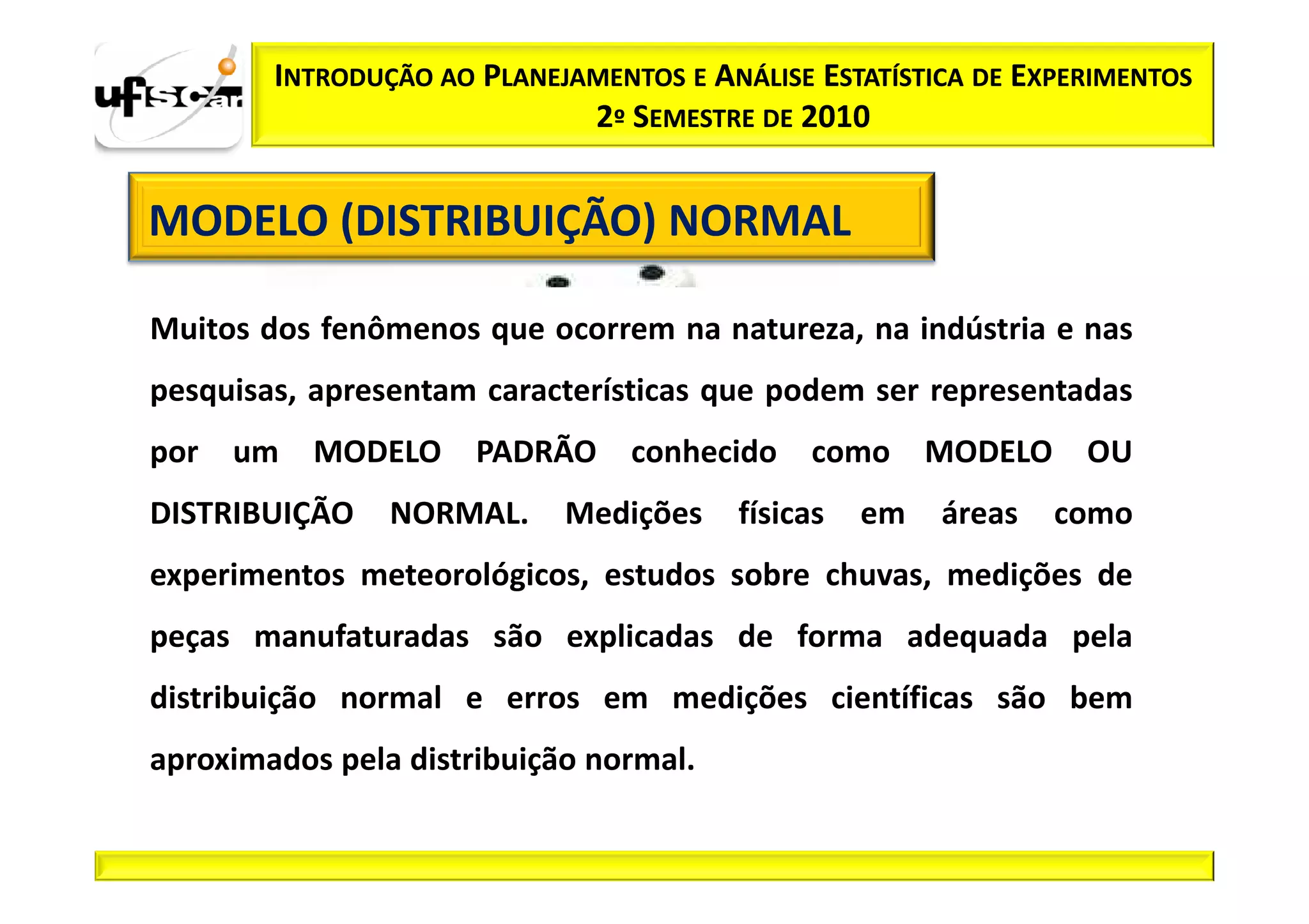 INTRODUÇÃO AO PLANEJAMENTOS E ANÁLISE ESTATÍSTICA DE EXPERIMENTOS
                             2º SEMESTRE DE 2010


MODELO (DISTRIBUIÇÃO) NORMAL

Muitos dos fenômenos que ocorrem na natureza, na indústria e nas
pesquisas, apresentam características que podem ser representadas
por   um   MODELO     PADRÃO     conhecido    como     MODELO    OU
DISTRIBUIÇÃO    NORMAL.     Medições    físicas   em   áreas    como
experimentos meteorológicos, estudos sobre chuvas, medições de
peças manufaturadas são explicadas de forma adequada pela
distribuição normal e erros em medições científicas são bem
aproximados pela distribuição normal.
 