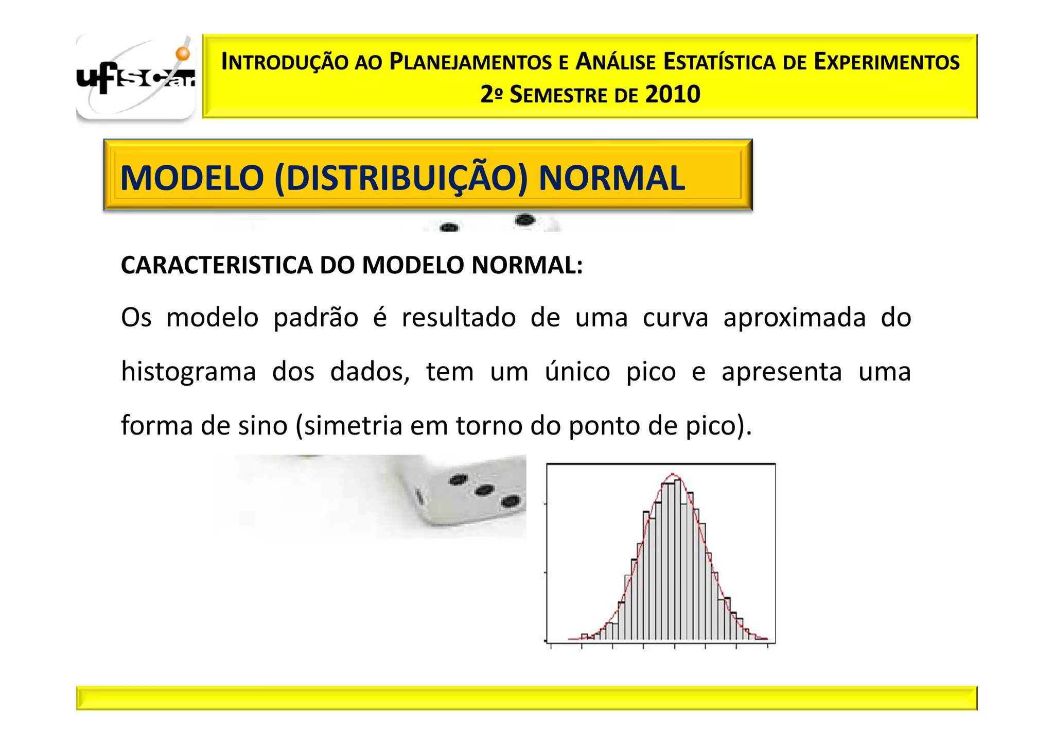 INTRODUÇÃO AO PLANEJAMENTOS E ANÁLISE ESTATÍSTICA DE EXPERIMENTOS
                             2º SEMESTRE DE 2010


MODELO (DISTRIBUIÇÃO) NORMAL

CARACTERISTICA DO MODELO NORMAL:
Os modelo padrão é resultado de uma curva aproximada do
histograma dos dados, tem um único pico e apresenta uma
forma de sino (simetria em torno do ponto de pico).
 