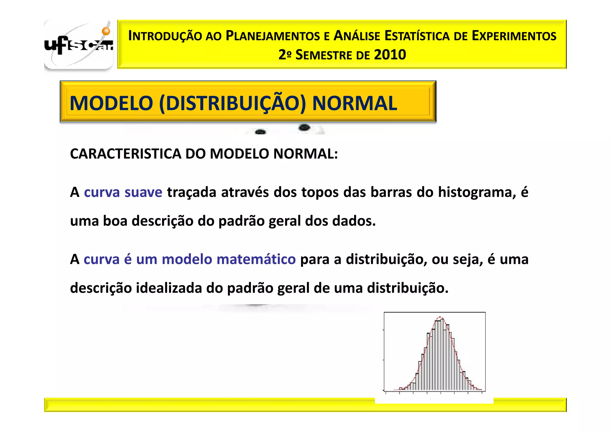 INTRODUÇÃO AO PLANEJAMENTOS E ANÁLISE ESTATÍSTICA DE EXPERIMENTOS
                             2º SEMESTRE DE 2010


MODELO (DISTRIBUIÇÃO) NORMAL

CARACTERISTICA DO MODELO NORMAL:

A curva suave traçada através dos topos das barras do histograma, é
uma boa descrição do padrão geral dos dados.

A curva é um modelo matemático para a distribuição, ou seja, é uma
descrição idealizada do padrão geral de uma distribuição.
 