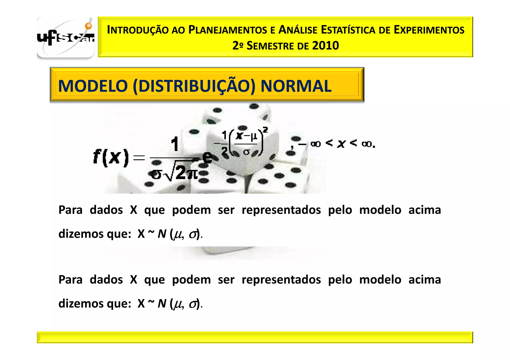 INTRODUÇÃO AO PLANEJAMENTOS E ANÁLISE ESTATÍSTICA DE EXPERIMENTOS
                             2º SEMESTRE DE 2010


MODELO (DISTRIBUIÇÃO) NORMAL




Para dados X que podem ser representados pelo modelo acima
dizemos que: X ~ N (µ, σ).


Para dados X que podem ser representados pelo modelo acima
dizemos que: X ~ N (µ, σ).
 