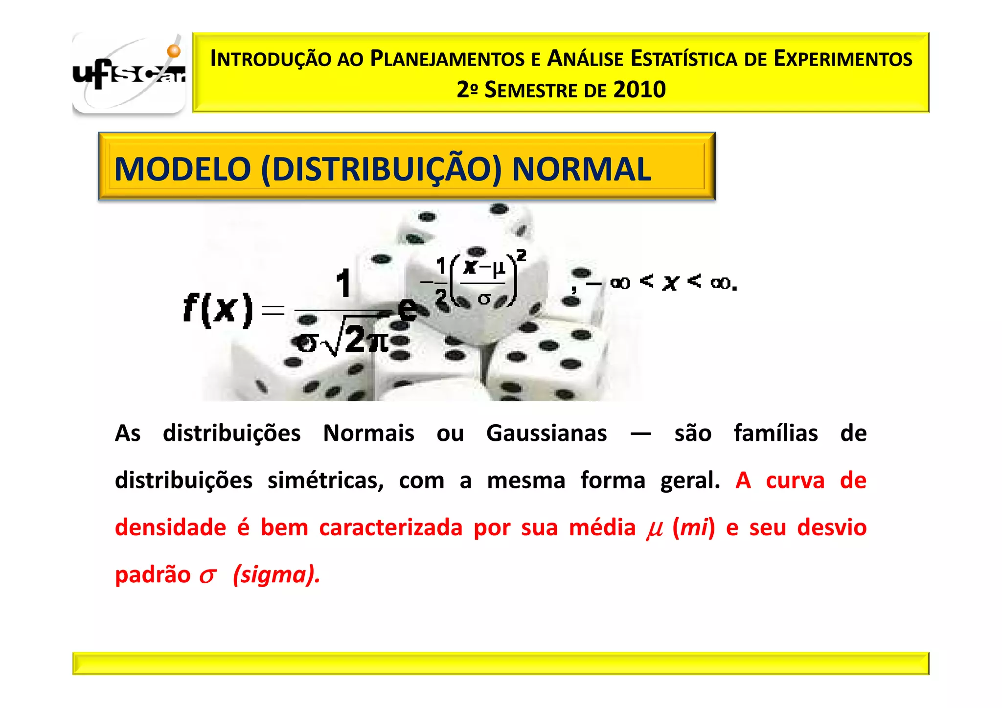 INTRODUÇÃO AO PLANEJAMENTOS E ANÁLISE ESTATÍSTICA DE EXPERIMENTOS
                            2º SEMESTRE DE 2010


MODELO (DISTRIBUIÇÃO) NORMAL




As distribuições Normais ou Gaussianas — são famílias de
distribuições simétricas, com a mesma forma geral. A curva de
densidade é bem caracterizada por sua média µ (mi) e seu desvio
padrão σ (sigma).
 