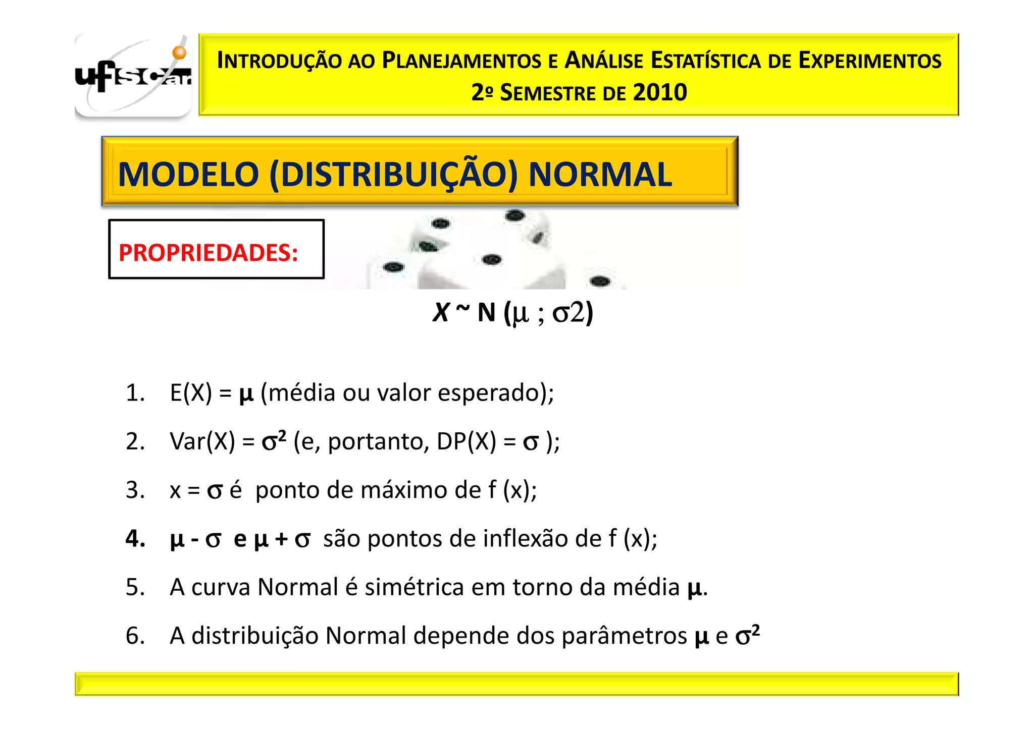 INTRODUÇÃO AO PLANEJAMENTOS E ANÁLISE ESTATÍSTICA DE EXPERIMENTOS
                             2º SEMESTRE DE 2010


MODELO (DISTRIBUIÇÃO) NORMAL
PROPRIEDADES:

                                   µ σ2)
                            X ~ N (µ ; σ2

1. E(X) = µ (média ou valor esperado);
2. Var(X) = σ2 (e, portanto, DP(X) = σ );
3. x = σ é ponto de máximo de f (x);
4. µ - σ e µ + σ são pontos de inflexão de f (x);
5. A curva Normal é simétrica em torno da média µ.
6. A distribuição Normal depende dos parâmetros µ e σ2
 
