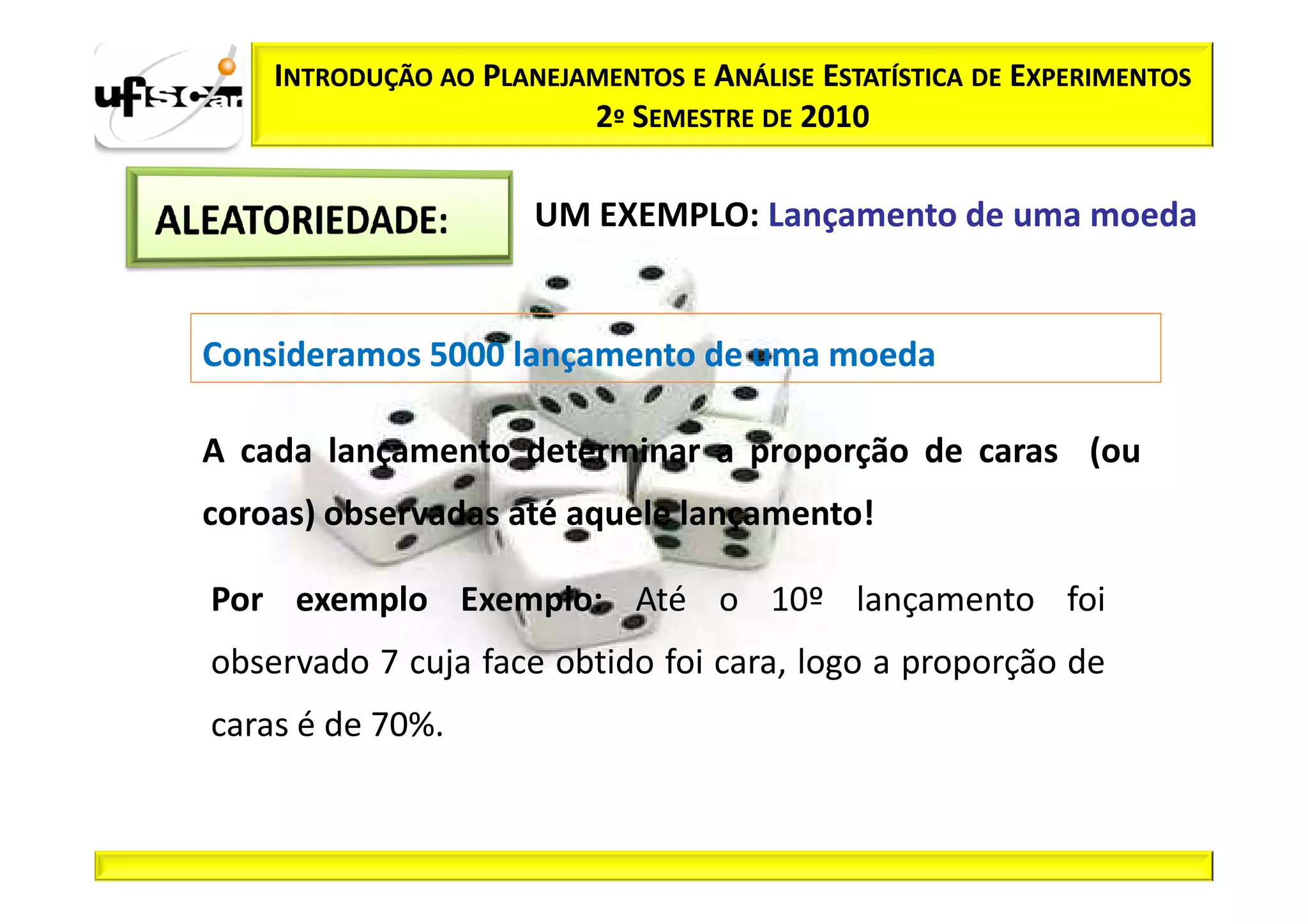 INTRODUÇÃO AO PLANEJAMENTOS E ANÁLISE ESTATÍSTICA DE EXPERIMENTOS
                         2º SEMESTRE DE 2010

                      UM EXEMPLO: Lançamento de uma moeda


Consideramos 5000 lançamento de uma moeda

A cada lançamento determinar a proporção de caras (ou
coroas) observadas até aquele lançamento!

Por exemplo Exemplo: Até o 10º lançamento foi
observado 7 cuja face obtido foi cara, logo a proporção de
caras é de 70%.
 