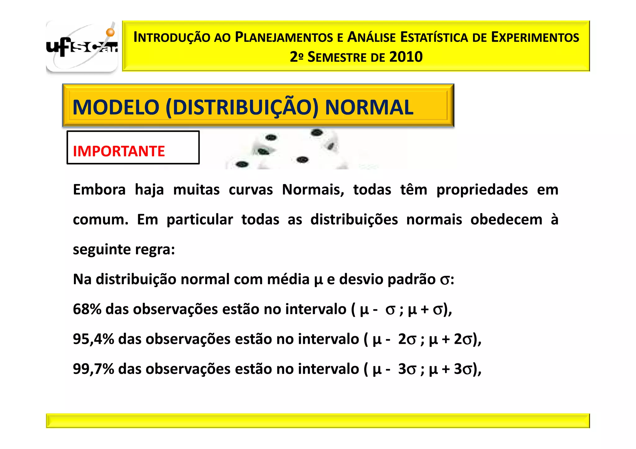 INTRODUÇÃO AO PLANEJAMENTOS E ANÁLISE ESTATÍSTICA DE EXPERIMENTOS
                             2º SEMESTRE DE 2010


MODELO (DISTRIBUIÇÃO) NORMAL
IMPORTANTE

Embora haja muitas curvas Normais, todas têm propriedades em
comum. Em particular todas as distribuições normais obedecem à
seguinte regra:
Na distribuição normal com média µ e desvio padrão σ:
68% das observações estão no intervalo ( µ - σ ; µ + σ),
                                                σ        σ
95,4% das observações estão no intervalo ( µ - 2σ ; µ + 2σ),
                                                σ        σ
99,7% das observações estão no intervalo ( µ - 3σ ; µ + 3σ),
 