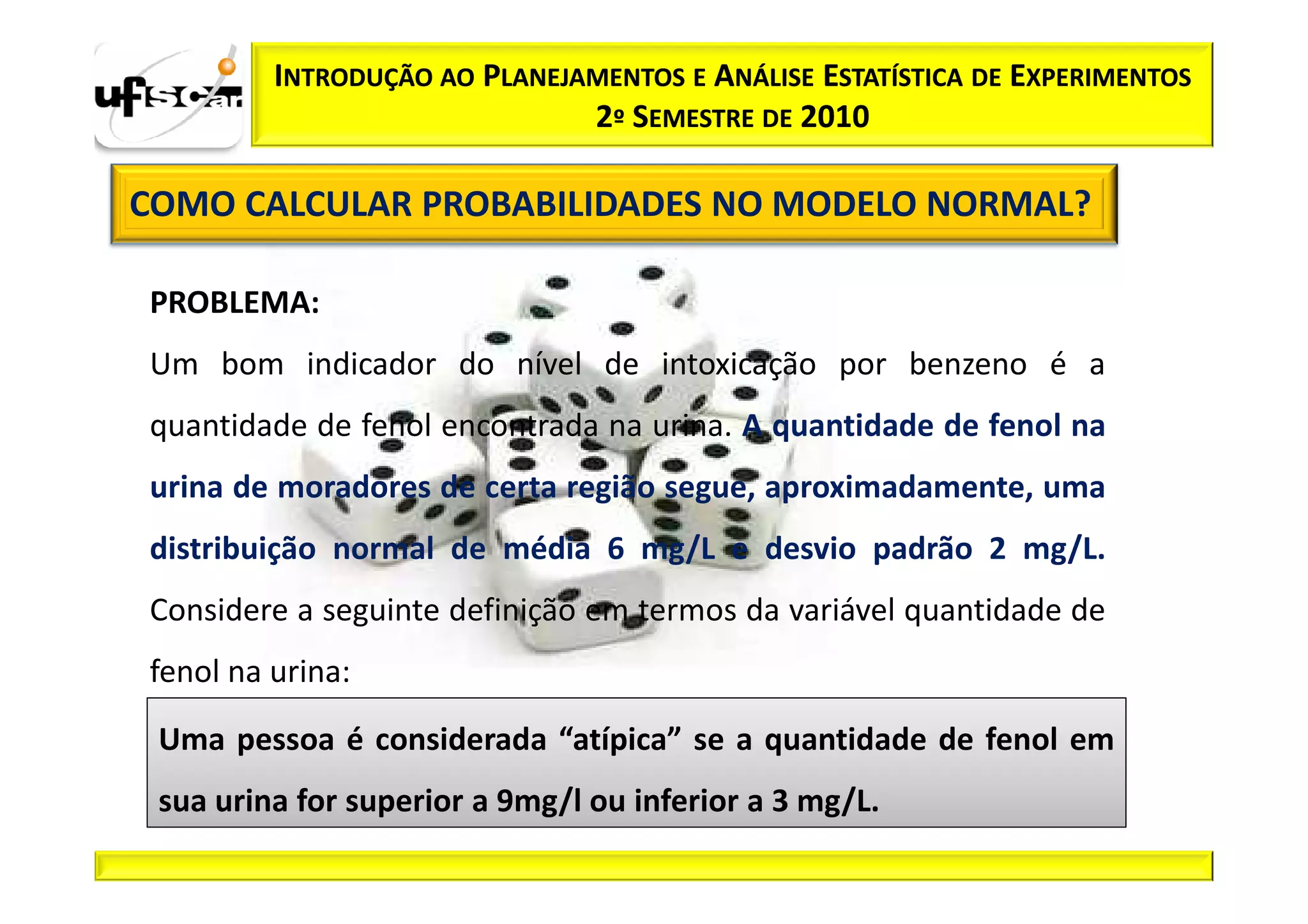 INTRODUÇÃO AO PLANEJAMENTOS E ANÁLISE ESTATÍSTICA DE EXPERIMENTOS
                              2º SEMESTRE DE 2010

COMO CALCULAR PROBABILIDADES NO MODELO NORMAL?

PROBLEMA:
Um bom indicador do nível de intoxicação por benzeno é a
quantidade de fenol encontrada na urina. A quantidade de fenol na
urina de moradores de certa região segue, aproximadamente, uma
distribuição normal de média 6 mg/L e desvio padrão 2 mg/L.
Considere a seguinte definição em termos da variável quantidade de
fenol na urina:
 Uma pessoa é considerada “atípica” se a quantidade de fenol em
 sua urina for superior a 9mg/l ou inferior a 3 mg/L.
 