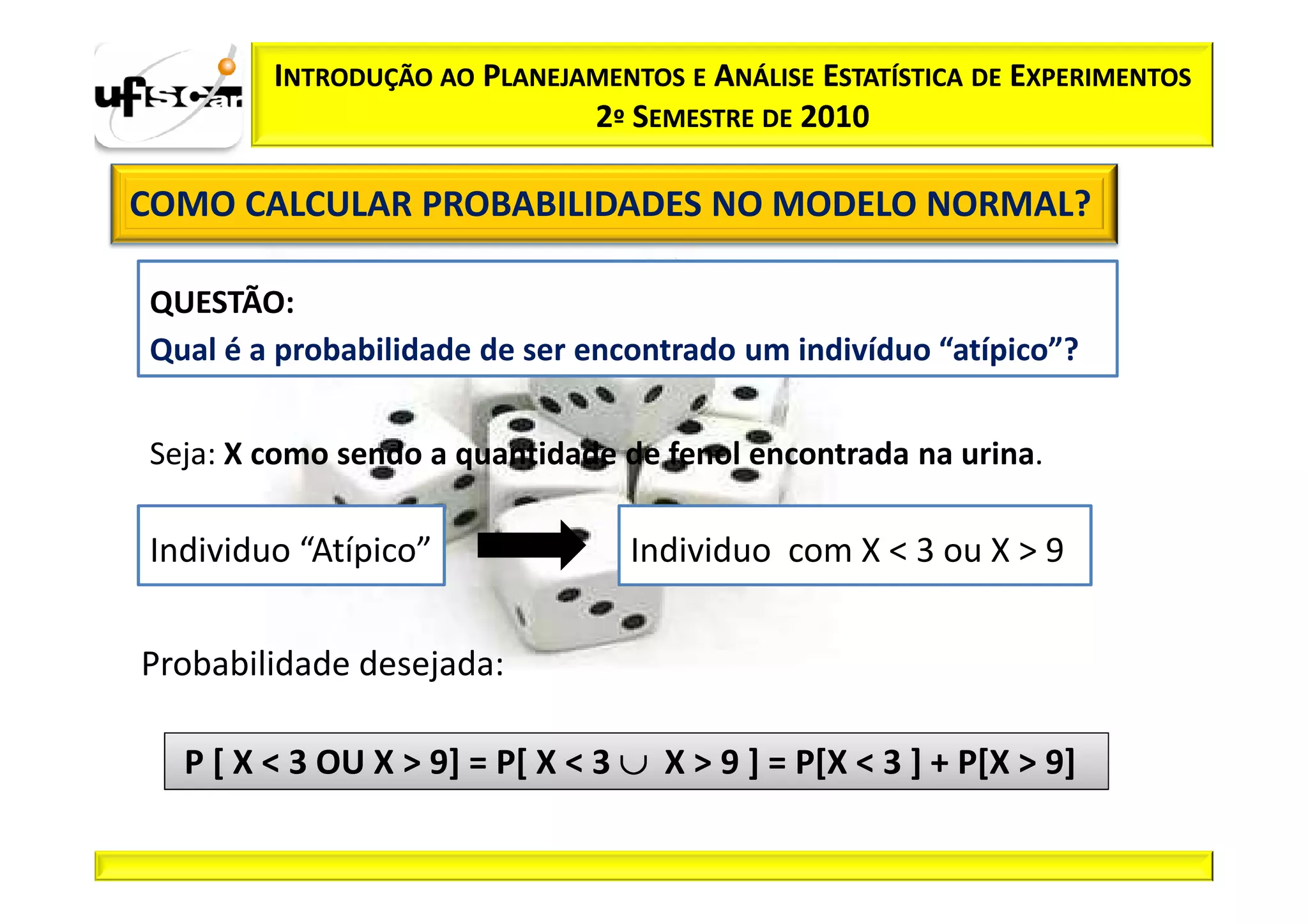 INTRODUÇÃO AO PLANEJAMENTOS E ANÁLISE ESTATÍSTICA DE EXPERIMENTOS
                             2º SEMESTRE DE 2010

COMO CALCULAR PROBABILIDADES NO MODELO NORMAL?

QUESTÃO:
Qual é a probabilidade de ser encontrado um indivíduo “atípico”?


Seja: X como sendo a quantidade de fenol encontrada na urina.

Individuo “Atípico”              Individuo com X < 3 ou X > 9


Probabilidade desejada:

  P [ X < 3 OU X > 9] = P[ X < 3 ∪ X > 9 ] = P[X < 3 ] + P[X > 9]
 