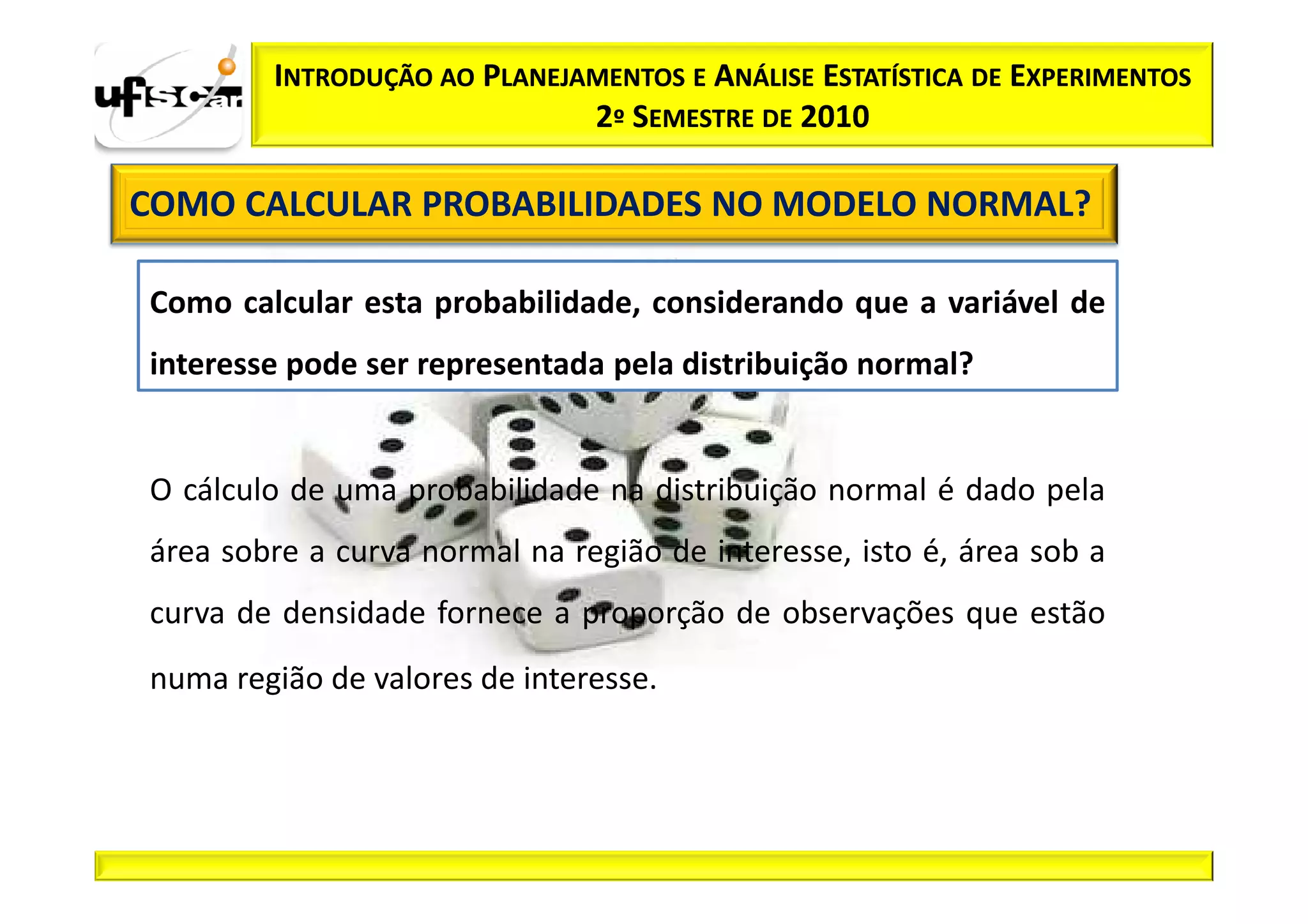 INTRODUÇÃO AO PLANEJAMENTOS E ANÁLISE ESTATÍSTICA DE EXPERIMENTOS
                             2º SEMESTRE DE 2010

COMO CALCULAR PROBABILIDADES NO MODELO NORMAL?

Como calcular esta probabilidade, considerando que a variável de
interesse pode ser representada pela distribuição normal?


O cálculo de uma probabilidade na distribuição normal é dado pela
área sobre a curva normal na região de interesse, isto é, área sob a
curva de densidade fornece a proporção de observações que estão
numa região de valores de interesse.
 