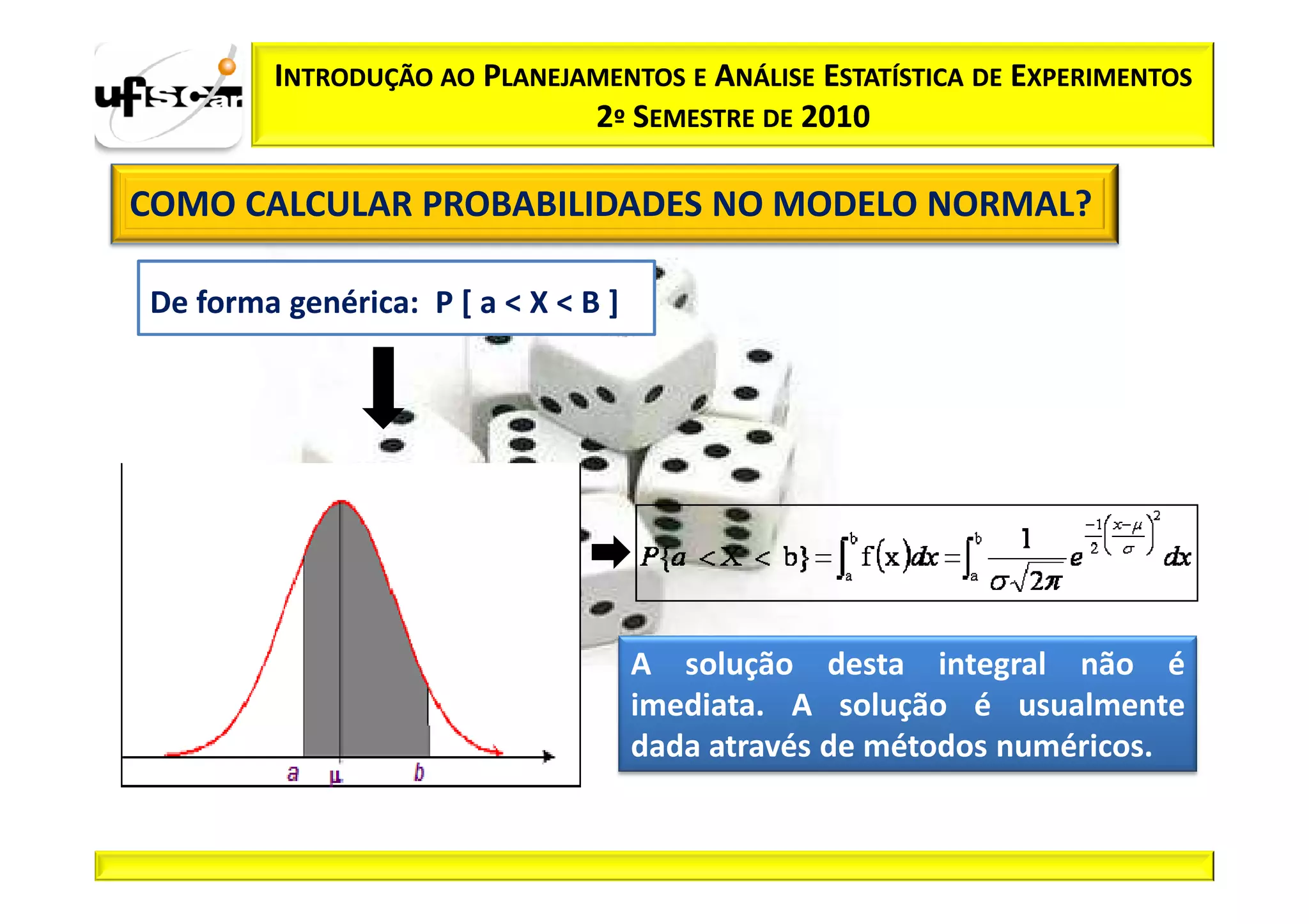 INTRODUÇÃO AO PLANEJAMENTOS E ANÁLISE ESTATÍSTICA DE EXPERIMENTOS
                              2º SEMESTRE DE 2010

COMO CALCULAR PROBABILIDADES NO MODELO NORMAL?

De forma genérica: P [ a < X < B ]




                                     A solução desta integral não é
                                     imediata. A solução é usualmente
                                     dada através de métodos numéricos.
 