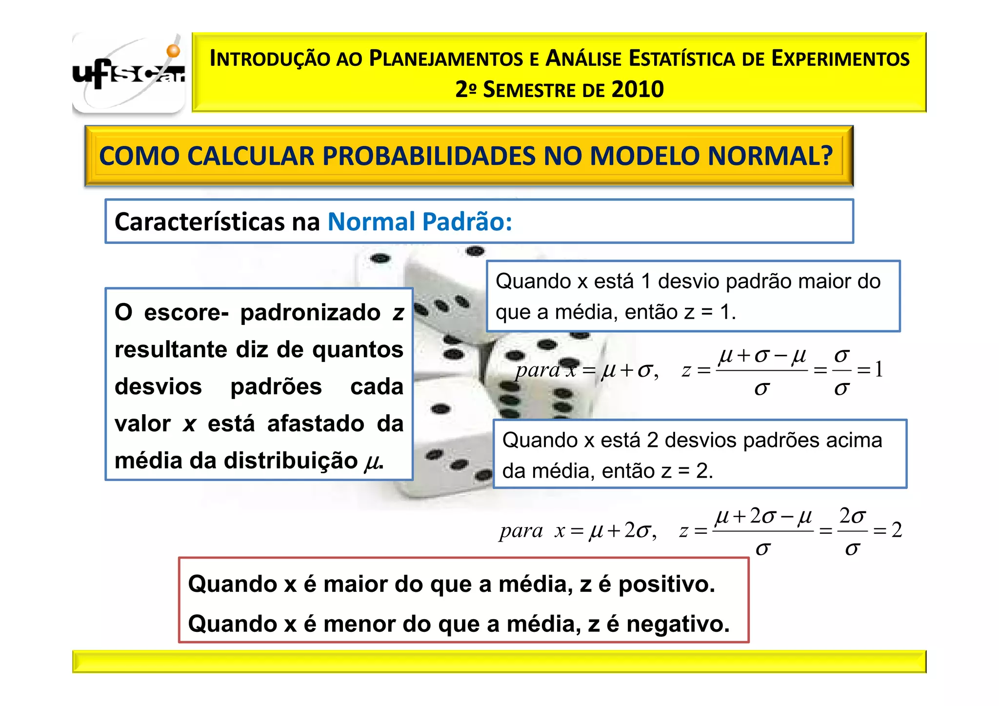 INTRODUÇÃO AO PLANEJAMENTOS E ANÁLISE ESTATÍSTICA DE EXPERIMENTOS
                               2º SEMESTRE DE 2010

COMO CALCULAR PROBABILIDADES NO MODELO NORMAL?

Características na Normal Padrão:

                                    Quando x está 1 desvio padrão maior do
O escore- padronizado z             que a média, então z = 1.
resultante diz de quantos                                    µ +σ − µ σ
                                      para x = µ + σ , z =           = =1
desvios    padrões     cada                                     σ     σ
valor x está afastado da
                                     Quando x está 2 desvios padrões acima
média da distribuição µ.             da média, então z = 2.

                                                             µ + 2σ − µ 2σ
                                    para x = µ + 2σ , z =              =   =2
                                                                 σ       σ
      Quando x é maior do que a média, z é positivo.
      Quando x é menor do que a média, z é negativo.
 