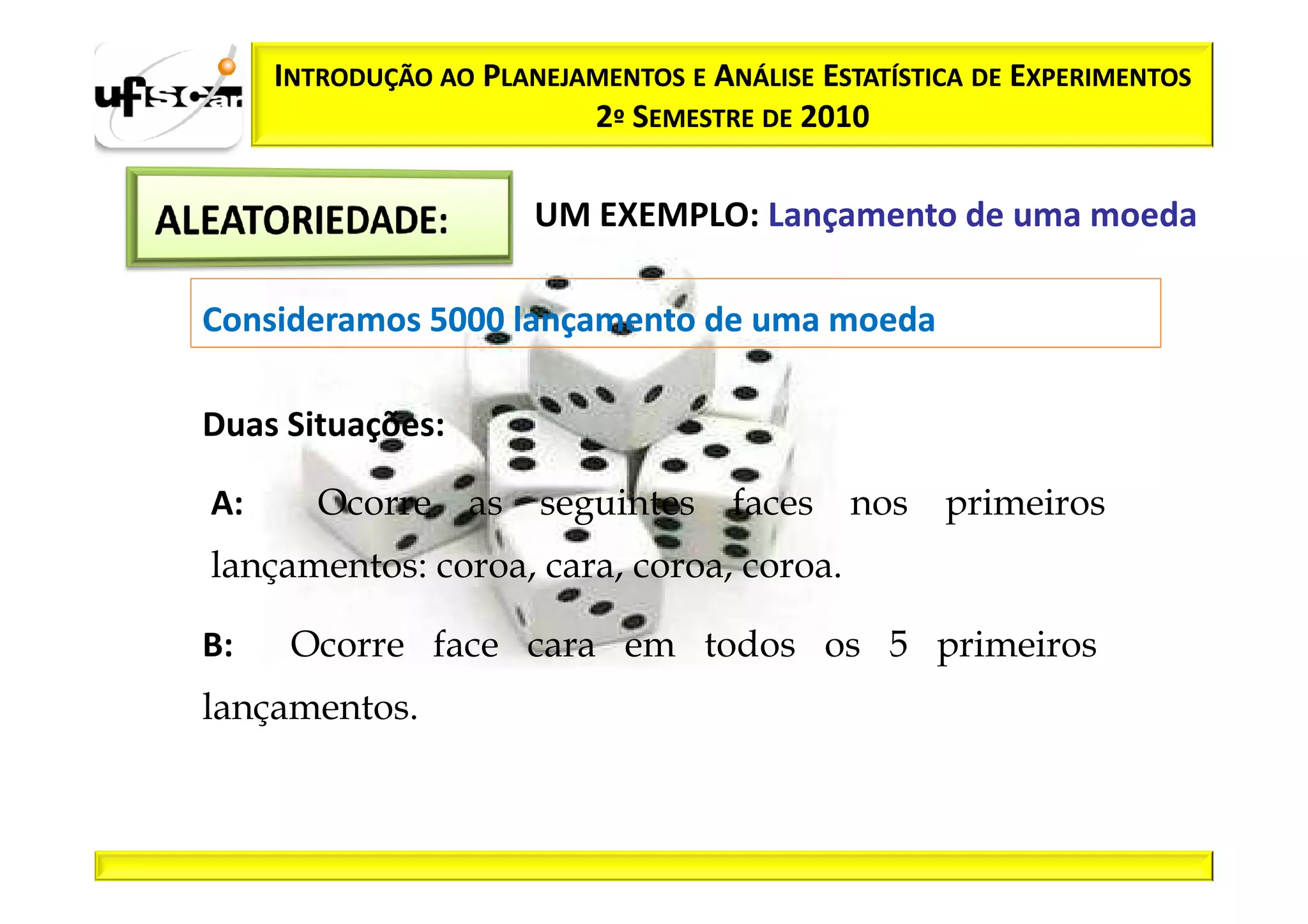 INTRODUÇÃO AO PLANEJAMENTOS E ANÁLISE ESTATÍSTICA DE EXPERIMENTOS
                          2º SEMESTRE DE 2010

                       UM EXEMPLO: Lançamento de uma moeda

Consideramos 5000 lançamento de uma moeda

Duas Situações:

A:      Ocorre as seguintes faces nos primeiros
lançamentos: coroa, cara, coroa, coroa.

B:    Ocorre face cara em todos os 5 primeiros
lançamentos.
 