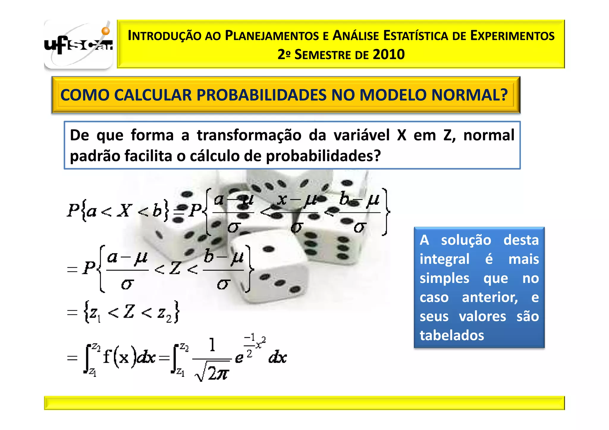 INTRODUÇÃO AO PLANEJAMENTOS E ANÁLISE ESTATÍSTICA DE EXPERIMENTOS
                            2º SEMESTRE DE 2010

COMO CALCULAR PROBABILIDADES NO MODELO NORMAL?

De que forma a transformação da variável X em Z, normal
padrão facilita o cálculo de probabilidades?



                                                   A solução desta
                                                   integral é mais
                                                   simples que no
                                                   caso anterior, e
                                                   seus valores são
                                                   tabelados
 
