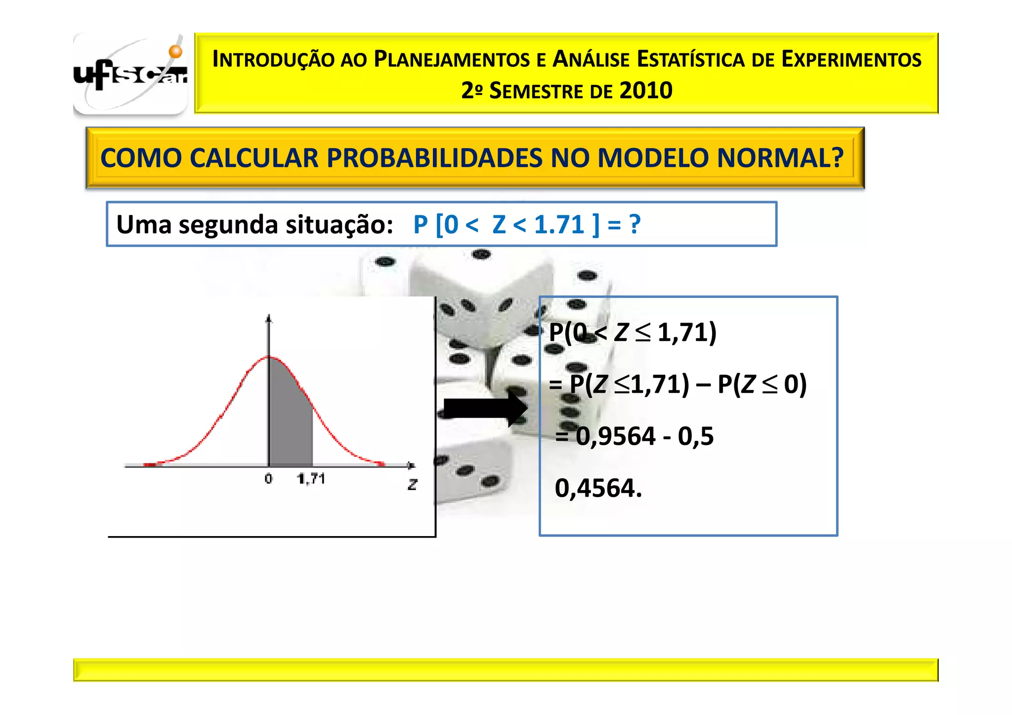 INTRODUÇÃO AO PLANEJAMENTOS E ANÁLISE ESTATÍSTICA DE EXPERIMENTOS
                            2º SEMESTRE DE 2010

COMO CALCULAR PROBABILIDADES NO MODELO NORMAL?

Uma segunda situação: P [0 < Z < 1.71 ] = ?


                                     P(0 < Z ≤ 1,71)
                                     = P(Z ≤1,71) – P(Z ≤ 0)
                                      = 0,9564 - 0,5
                                      0,4564.
 