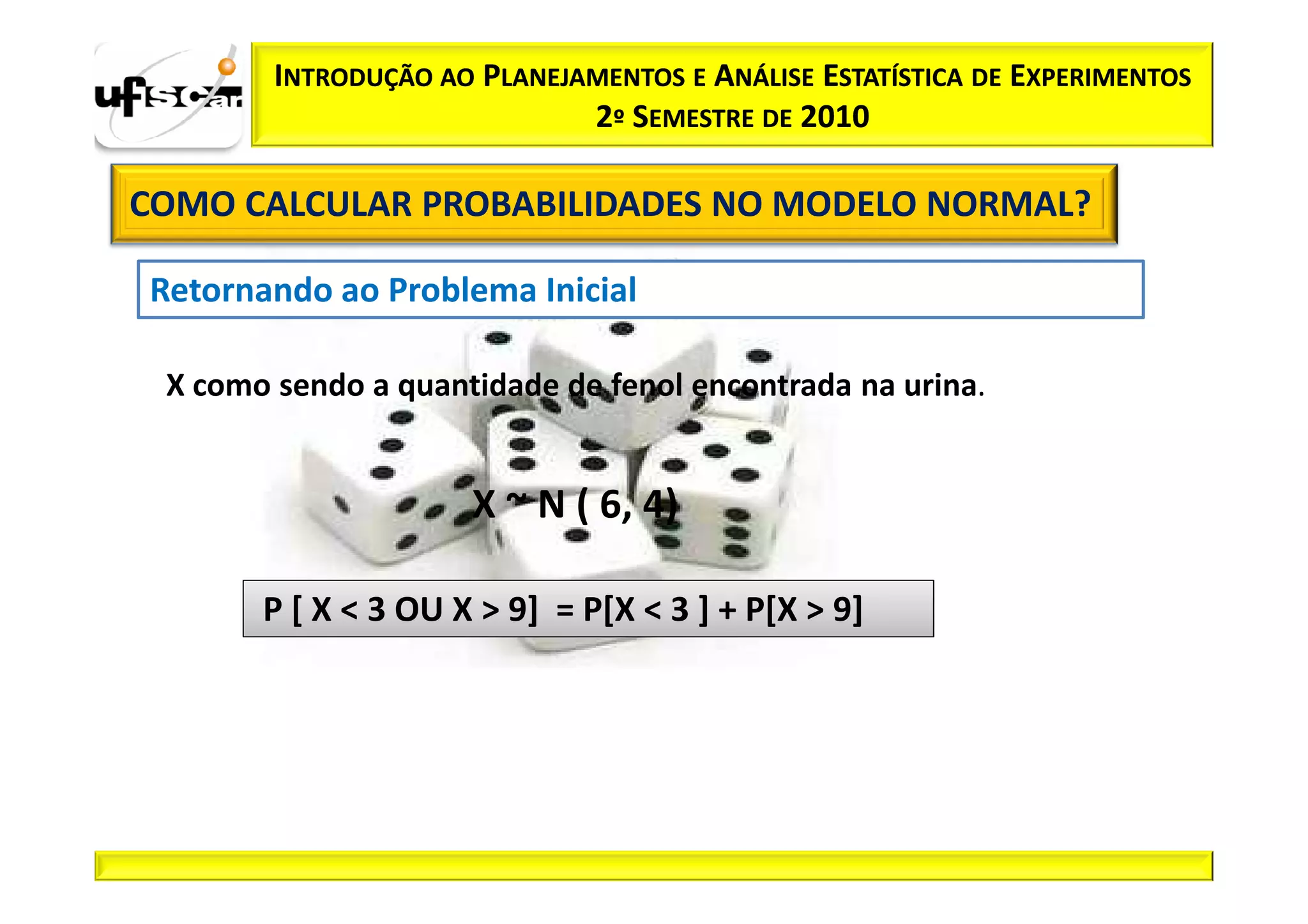 INTRODUÇÃO AO PLANEJAMENTOS E ANÁLISE ESTATÍSTICA DE EXPERIMENTOS
                             2º SEMESTRE DE 2010

COMO CALCULAR PROBABILIDADES NO MODELO NORMAL?

Retornando ao Problema Inicial

 X como sendo a quantidade de fenol encontrada na urina.


                      X ~ N ( 6, 4)

       P [ X < 3 OU X > 9] = P[X < 3 ] + P[X > 9]
 