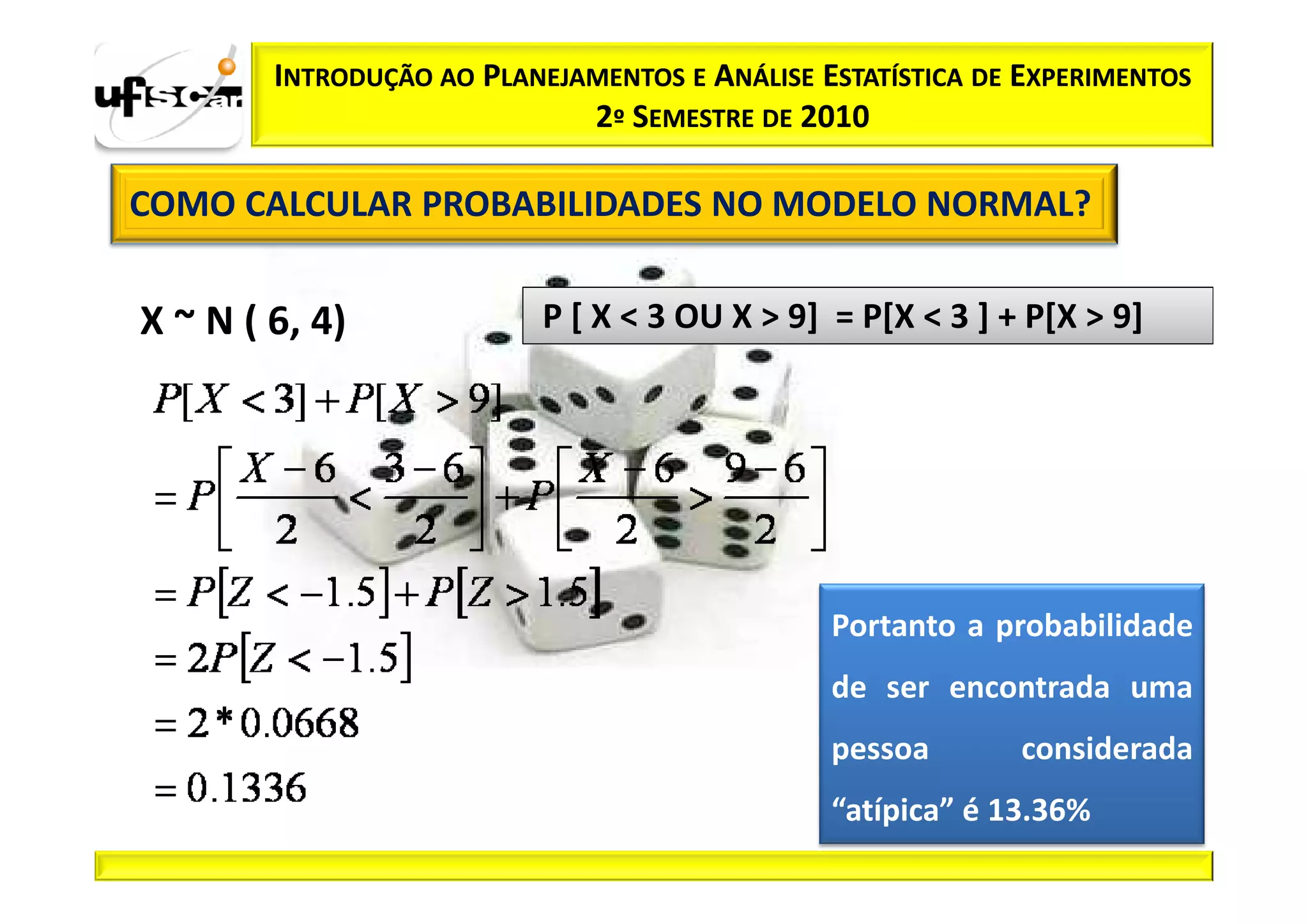 INTRODUÇÃO AO PLANEJAMENTOS E ANÁLISE ESTATÍSTICA DE EXPERIMENTOS
                             2º SEMESTRE DE 2010

COMO CALCULAR PROBABILIDADES NO MODELO NORMAL?


X ~ N ( 6, 4)              P [ X < 3 OU X > 9] = P[X < 3 ] + P[X > 9]




                                               Portanto a probabilidade
                                               de ser encontrada uma
                                               pessoa       considerada
                                               “atípica” é 13.36%
 