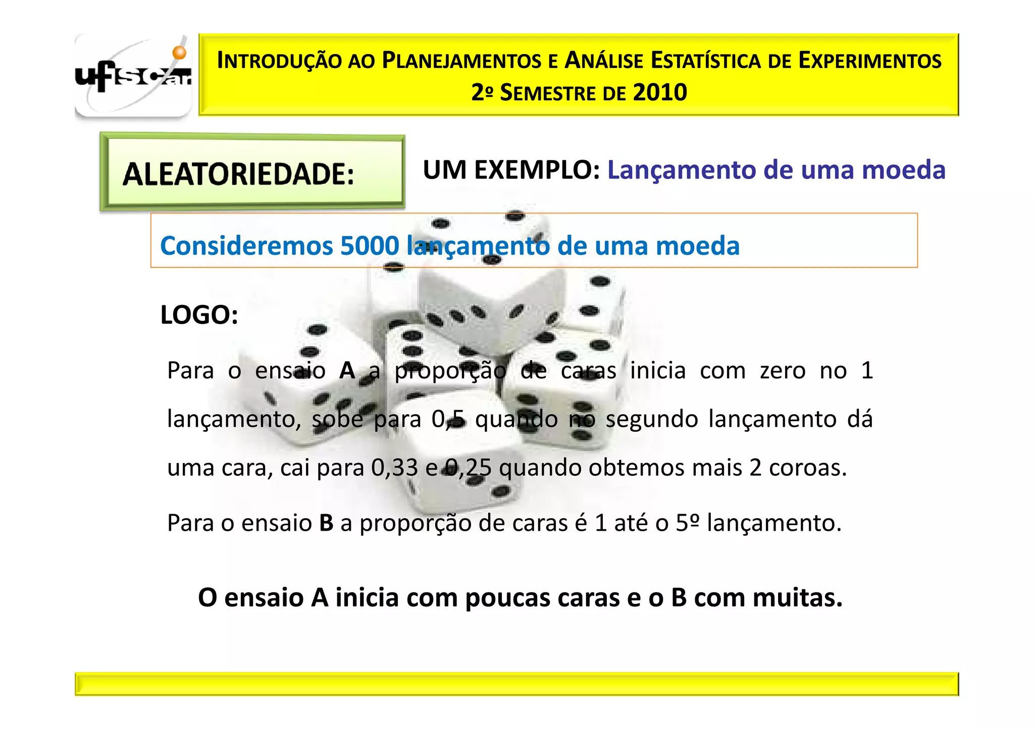 INTRODUÇÃO AO PLANEJAMENTOS E ANÁLISE ESTATÍSTICA DE EXPERIMENTOS
                         2º SEMESTRE DE 2010

                       UM EXEMPLO: Lançamento de uma moeda

Consideremos 5000 lançamento de uma moeda

LOGO:
Para o ensaio A a proporção de caras inicia com zero no 1
lançamento, sobe para 0,5 quando no segundo lançamento dá
uma cara, cai para 0,33 e 0,25 quando obtemos mais 2 coroas.

Para o ensaio B a proporção de caras é 1 até o 5º lançamento.

  O ensaio A inicia com poucas caras e o B com muitas.
 