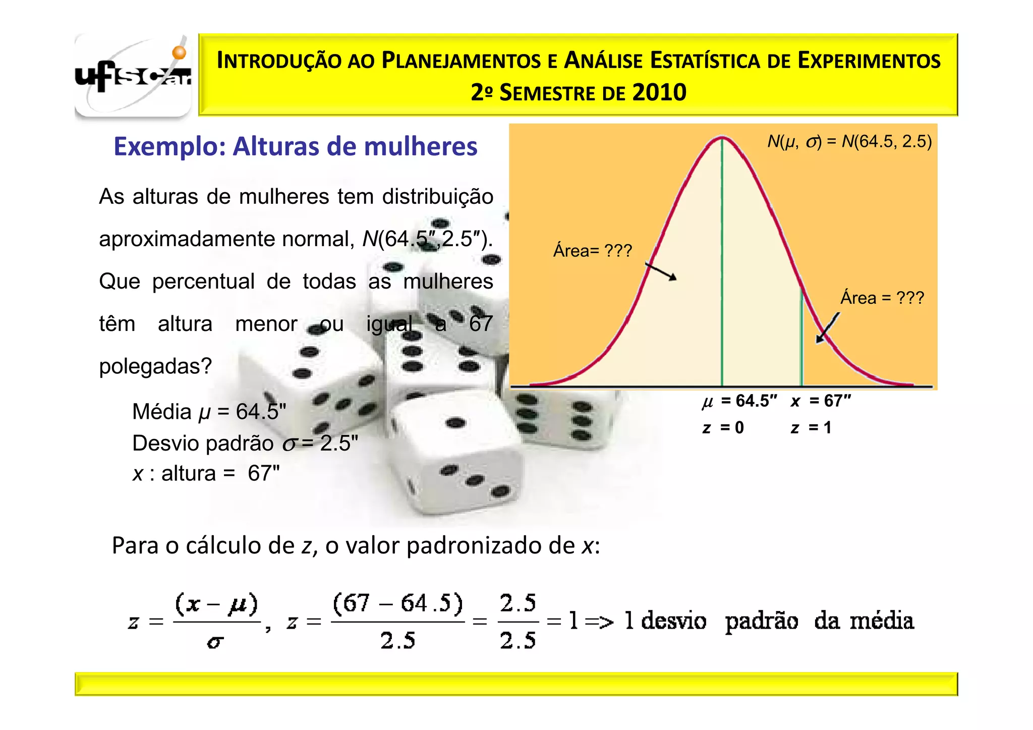 INTRODUÇÃO AO PLANEJAMENTOS E ANÁLISE ESTATÍSTICA DE EXPERIMENTOS
                                    2º SEMESTRE DE 2010

 Exemplo: Alturas de mulheres                                    N(µ, σ) = N(64.5, 2.5)


As alturas de mulheres tem distribuição
aproximadamente normal, N(64.5″,2.5″).       Área= ???
Que percentual de todas as mulheres
                                                                           Área = ???
têm   altura    menor   ou igual a 67
polegadas?
                                                          µ = 64.5″ x = 67″
   Média µ = 64.5"
                                                          z =0      z =1
   Desvio padrão σ = 2.5"
   x : altura = 67"


 Para o cálculo de z, o valor padronizado de x:
 