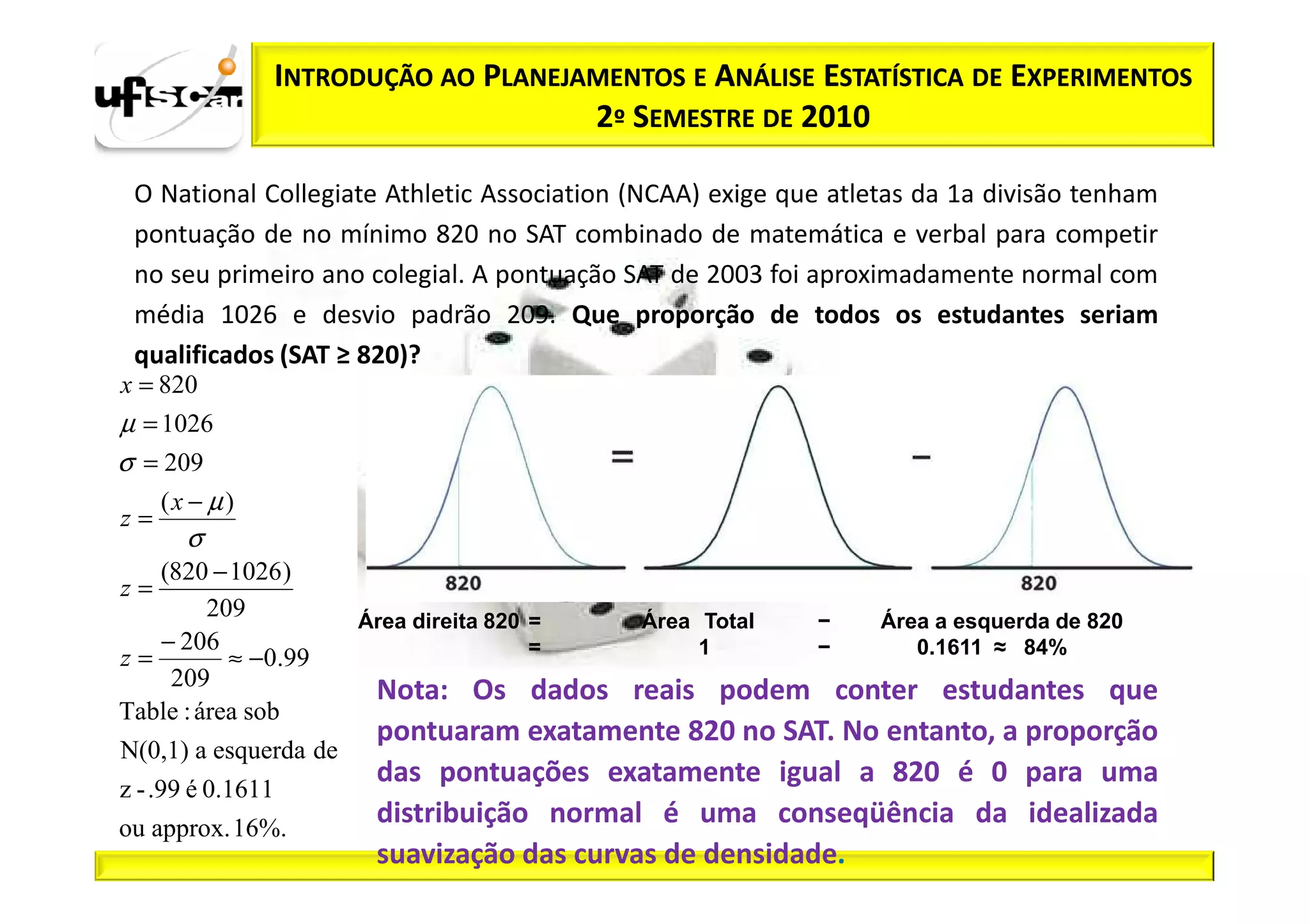 INTRODUÇÃO AO PLANEJAMENTOS E ANÁLISE ESTATÍSTICA DE EXPERIMENTOS
                                        2º SEMESTRE DE 2010

 O National Collegiate Athletic Association (NCAA) exige que atletas da 1a divisão tenham
 pontuação de no mínimo 820 no SAT combinado de matemática e verbal para competir
 no seu primeiro ano colegial. A pontuação SAT de 2003 foi aproximadamente normal com
 média 1026 e desvio padrão 209. Que proporção de todos os estudantes seriam
 qualificados (SAT ≥ 820)?
x = 820
µ = 1026
σ = 209
    (x − µ)
z=
       σ
   (820 − 1026 )
z=
         209            Área direita 820 =   Área Total    −     Área a esquerda de 820
   − 206                                 =        1        −        0.1611 ≈ 84%
z=         ≈ −0.99
    209
                          Nota: Os dados reais podem conter estudantes que
Table : área sob
                          pontuaram exatamente 820 no SAT. No entanto, a proporção
N(0,1) a esquerda de
                          das pontuações exatamente igual a 820 é 0 para uma
z - .99 é 0.1611
ou approx. 16%.
                          distribuição normal é uma conseqüência da idealizada
                          suavização das curvas de densidade.
 