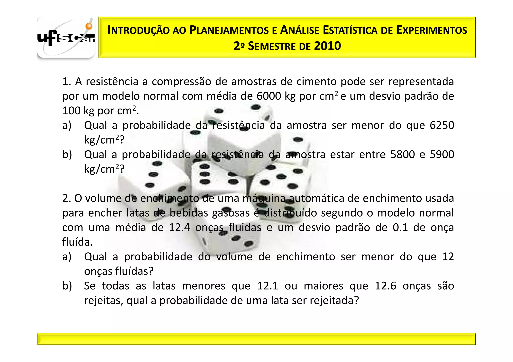 INTRODUÇÃO AO PLANEJAMENTOS E ANÁLISE ESTATÍSTICA DE EXPERIMENTOS
                             2º SEMESTRE DE 2010

1. A resistência a compressão de amostras de cimento pode ser representada
por um modelo normal com média de 6000 kg por cm2 e um desvio padrão de
100 kg por cm2.
a) Qual a probabilidade da resistência da amostra ser menor do que 6250
     kg/cm2?
b) Qual a probabilidade da resistência da amostra estar entre 5800 e 5900
     kg/cm2?

2. O volume de enchimento de uma máquina automática de enchimento usada
para encher latas de bebidas gasosas é distribuído segundo o modelo normal
com uma média de 12.4 onças fluidas e um desvio padrão de 0.1 de onça
fluída.
a) Qual a probabilidade do volume de enchimento ser menor do que 12
     onças fluídas?
b) Se todas as latas menores que 12.1 ou maiores que 12.6 onças são
     rejeitas, qual a probabilidade de uma lata ser rejeitada?
 