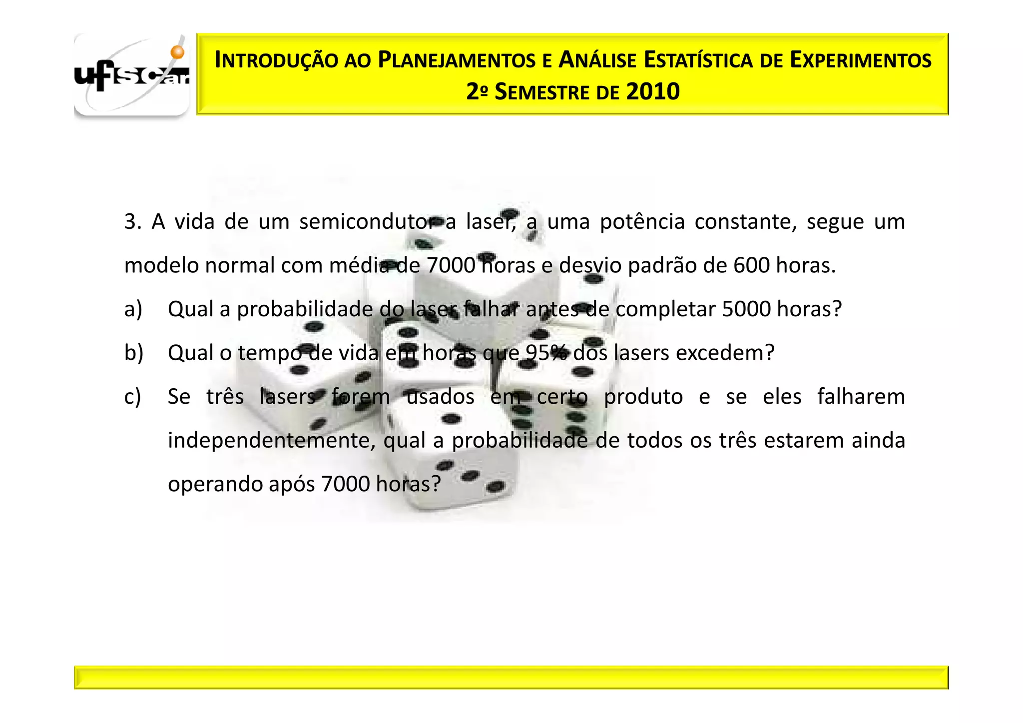 INTRODUÇÃO AO PLANEJAMENTOS E ANÁLISE ESTATÍSTICA DE EXPERIMENTOS
                              2º SEMESTRE DE 2010



3. A vida de um semicondutor a laser, a uma potência constante, segue um
modelo normal com média de 7000 horas e desvio padrão de 600 horas.
a)   Qual a probabilidade do laser falhar antes de completar 5000 horas?
b) Qual o tempo de vida em horas que 95% dos lasers excedem?
c)   Se três lasers forem usados em certo produto e se eles falharem
     independentemente, qual a probabilidade de todos os três estarem ainda
     operando após 7000 horas?
 