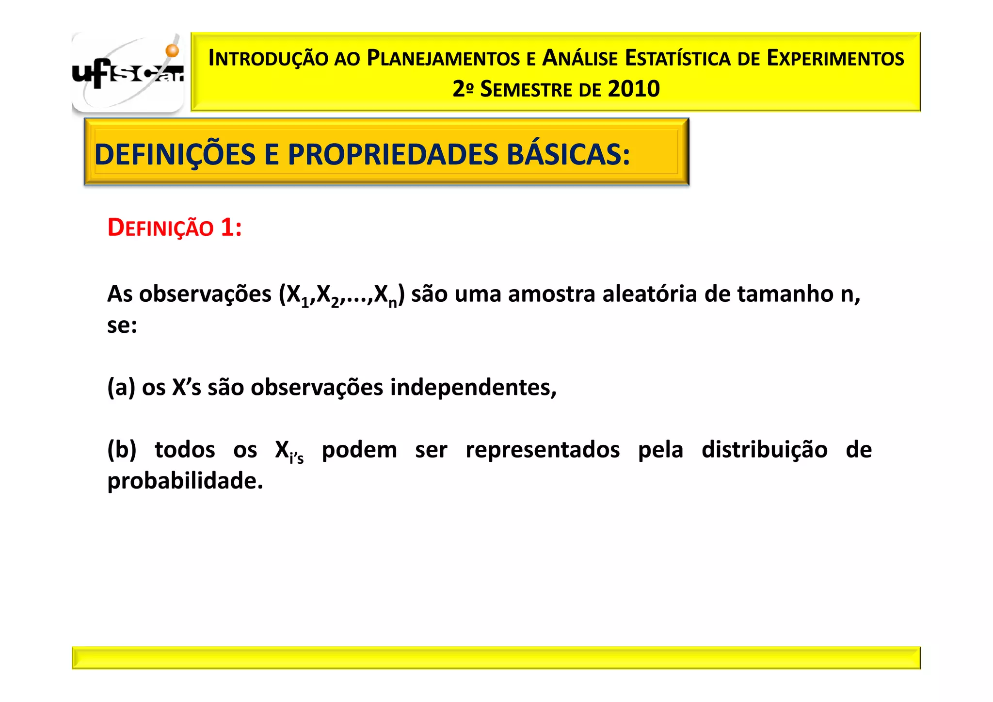 INTRODUÇÃO AO PLANEJAMENTOS E ANÁLISE ESTATÍSTICA DE EXPERIMENTOS
                              2º SEMESTRE DE 2010

DEFINIÇÕES E PROPRIEDADES BÁSICAS:
                          BÁSICAS:

DEFINIÇÃO 1:

As observações (X1,X2,...,Xn) são uma amostra aleatória de tamanho n,
se:

(a) os X’s são observações independentes,

(b) todos os Xi’s podem ser representados pela distribuição de
probabilidade.
 