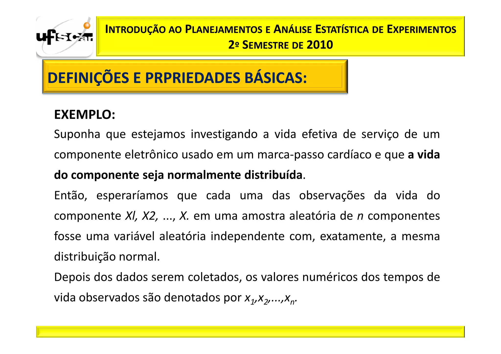 INTRODUÇÃO AO PLANEJAMENTOS E ANÁLISE ESTATÍSTICA DE EXPERIMENTOS
                              2º SEMESTRE DE 2010

DEFINIÇÕES E PRPRIEDADES BÁSICAS:
                         BÁSICAS:

EXEMPLO:
Suponha que estejamos investigando a vida efetiva de serviço de um
componente eletrônico usado em um marca-passo cardíaco e que a vida
do componente seja normalmente distribuída.
Então, esperaríamos que cada uma das observações da vida do
componente Xl, X2, ..., X. em uma amostra aleatória de n componentes
fosse uma variável aleatória independente com, exatamente, a mesma
distribuição normal.
Depois dos dados serem coletados, os valores numéricos dos tempos de
vida observados são denotados por x1,x2,...,xn.
 