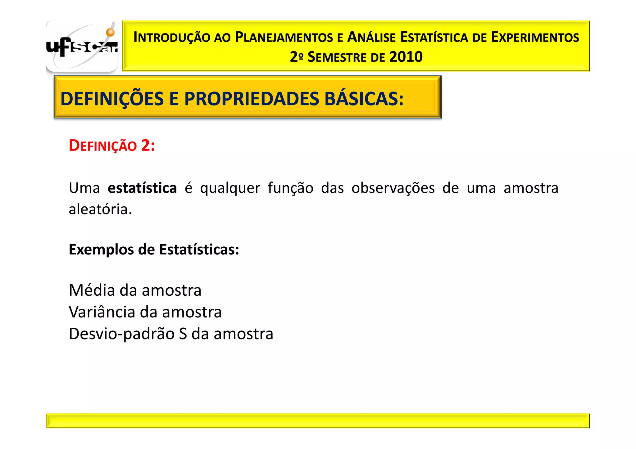 INTRODUÇÃO AO PLANEJAMENTOS E ANÁLISE ESTATÍSTICA DE EXPERIMENTOS
                              2º SEMESTRE DE 2010

DEFINIÇÕES E PROPRIEDADES BÁSICAS:
                          BÁSICAS:

DEFINIÇÃO 2:

Uma estatística é qualquer função das observações de uma amostra
aleatória.

Exemplos de Estatísticas:

Média da amostra
Variância da amostra
Desvio-padrão S da amostra
 