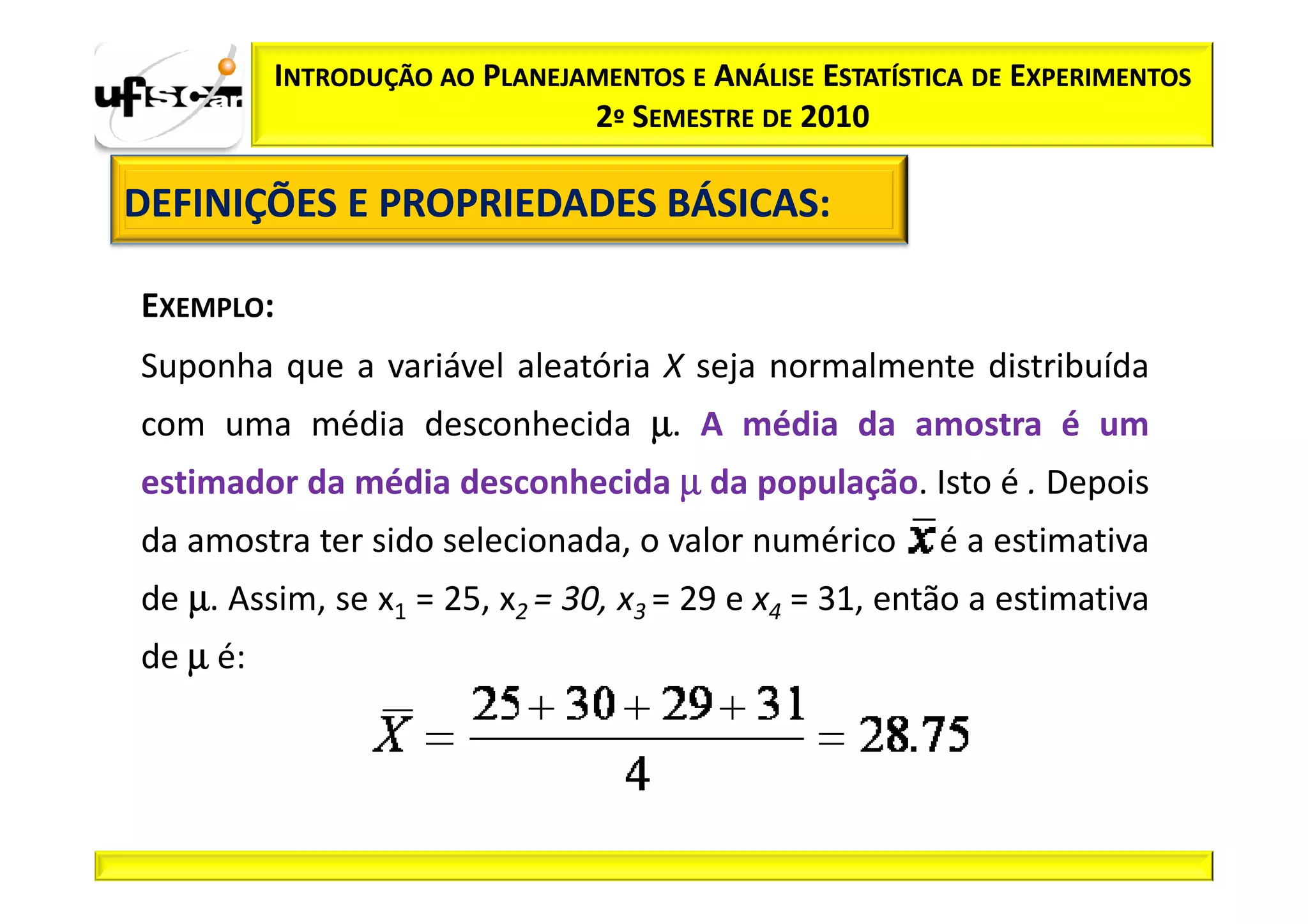 INTRODUÇÃO AO PLANEJAMENTOS E ANÁLISE ESTATÍSTICA DE EXPERIMENTOS
                               2º SEMESTRE DE 2010

DEFINIÇÕES E PROPRIEDADES BÁSICAS:
                          BÁSICAS:

EXEMPLO:
Suponha que a variável aleatória X seja normalmente distribuída
com uma média desconhecida µ. A média da amostra é um
estimador da média desconhecida µ da população. Isto é . Depois
da amostra ter sido selecionada, o valor numérico        é a estimativa
de µ. Assim, se x1 = 25, x2 = 30, x3 = 29 e x4 = 31, então a estimativa
de µ é:
 