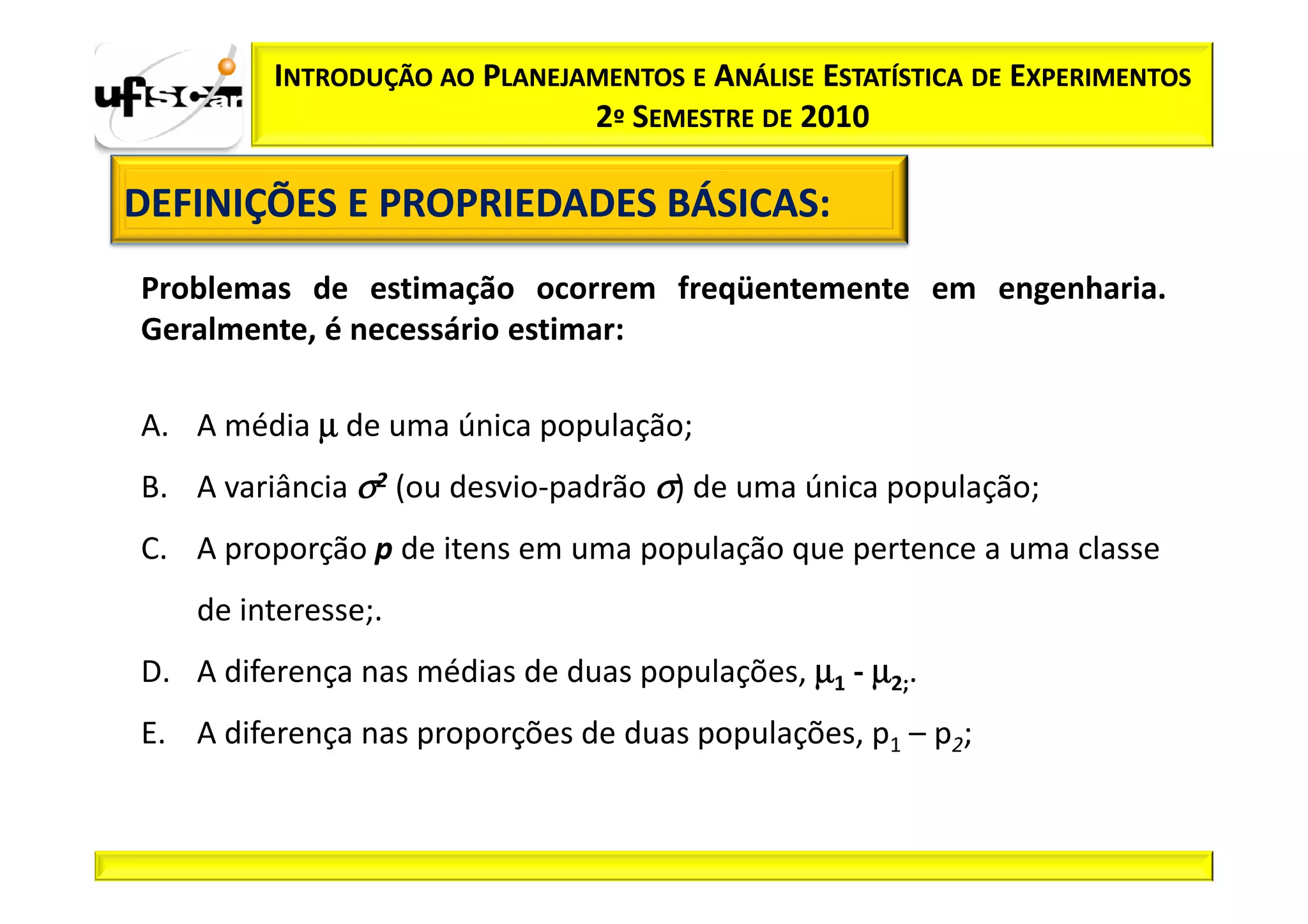 INTRODUÇÃO AO PLANEJAMENTOS E ANÁLISE ESTATÍSTICA DE EXPERIMENTOS
                              2º SEMESTRE DE 2010

DEFINIÇÕES E PROPRIEDADES BÁSICAS:
                          BÁSICAS:
Problemas de estimação ocorrem freqüentemente em engenharia.
Geralmente, é necessário estimar:

A. A média µ de uma única população;
B. A variância σ2 (ou desvio-padrão σ) de uma única população;
C. A proporção p de itens em uma população que pertence a uma classe
   de interesse;.
D. A diferença nas médias de duas populações, µ1 - µ2;.
E. A diferença nas proporções de duas populações, p1 – p2;
 