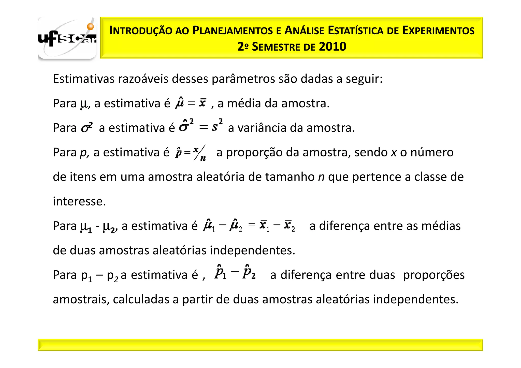 INTRODUÇÃO AO PLANEJAMENTOS E ANÁLISE ESTATÍSTICA DE EXPERIMENTOS
                                  2º SEMESTRE DE 2010

Estimativas razoáveis desses parâmetros são dadas a seguir:
Para µ, a estimativa é          , a média da amostra.
Para σ2 a estimativa é            a variância da amostra.
Para p, a estimativa é          a proporção da amostra, sendo x o número
de itens em uma amostra aleatória de tamanho n que pertence a classe de
interesse.
Para µ1 - µ2, a estimativa é                     a diferença entre as médias
de duas amostras aleatórias independentes.
Para p1 – p2 a estimativa é ,             a diferença entre duas proporções
amostrais, calculadas a partir de duas amostras aleatórias independentes.
 