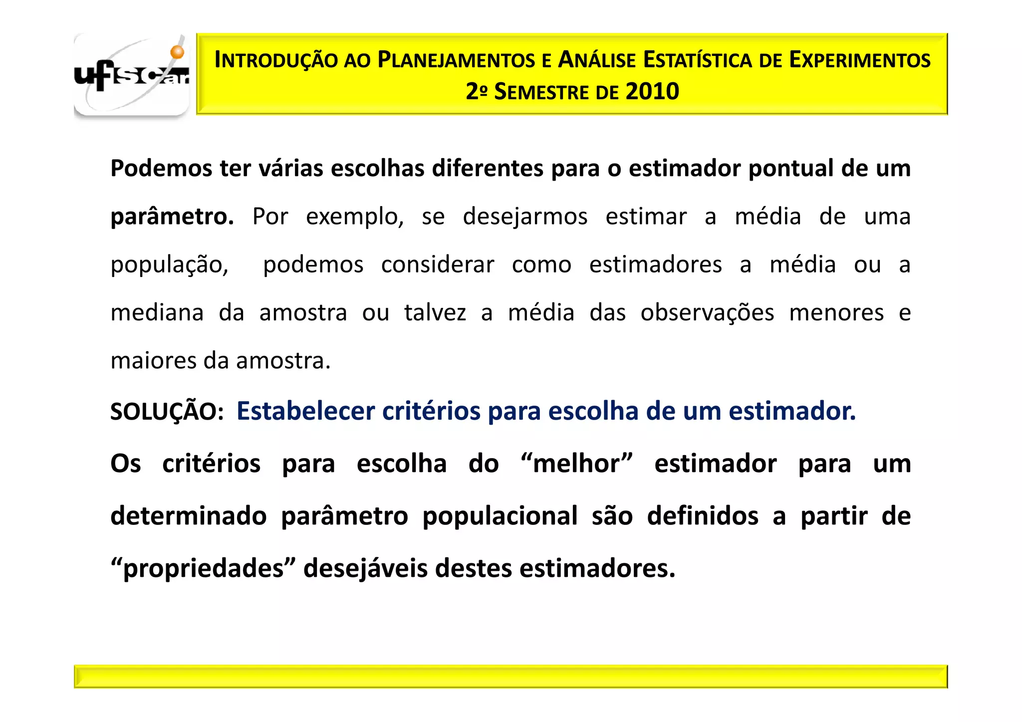 INTRODUÇÃO AO PLANEJAMENTOS E ANÁLISE ESTATÍSTICA DE EXPERIMENTOS
                             2º SEMESTRE DE 2010

Podemos ter várias escolhas diferentes para o estimador pontual de um
parâmetro. Por exemplo, se desejarmos estimar a média de uma
população,   podemos considerar como estimadores a média ou a
mediana da amostra ou talvez a média das observações menores e
maiores da amostra.
SOLUÇÃO: Estabelecer critérios para escolha de um estimador.
Os critérios para escolha do “melhor” estimador para um
determinado parâmetro populacional são definidos a partir de
“propriedades” desejáveis destes estimadores.
 