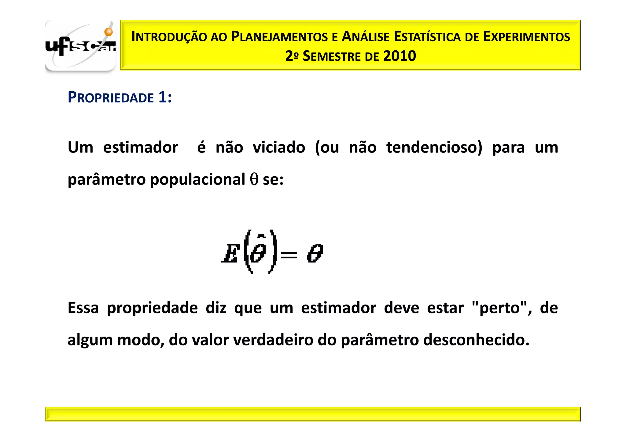 INTRODUÇÃO AO PLANEJAMENTOS E ANÁLISE ESTATÍSTICA DE EXPERIMENTOS
                             2º SEMESTRE DE 2010

PROPRIEDADE 1:

Um estimador     é não viciado (ou não tendencioso) para um
parâmetro populacional θ se:




Essa propriedade diz que um estimador deve estar "perto", de
algum modo, do valor verdadeiro do parâmetro desconhecido.
 