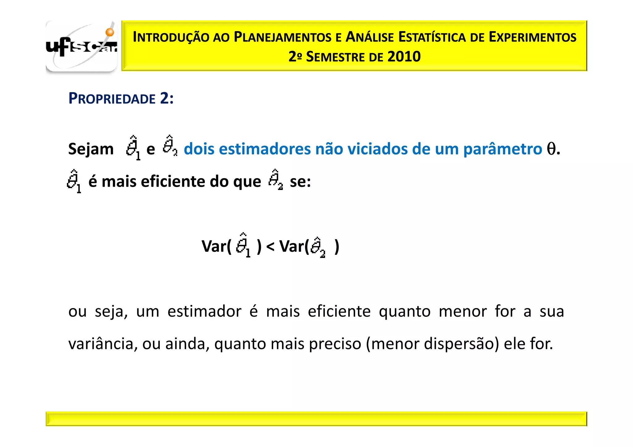 INTRODUÇÃO AO PLANEJAMENTOS E ANÁLISE ESTATÍSTICA DE EXPERIMENTOS
                             2º SEMESTRE DE 2010

PROPRIEDADE 2:

Sejam     e      dois estimadores não viciados de um parâmetro θ.
  é mais eficiente do que      se:


                   Var(   ) < Var(   )


ou seja, um estimador é mais eficiente quanto menor for a sua
variância, ou ainda, quanto mais preciso (menor dispersão) ele for.
 