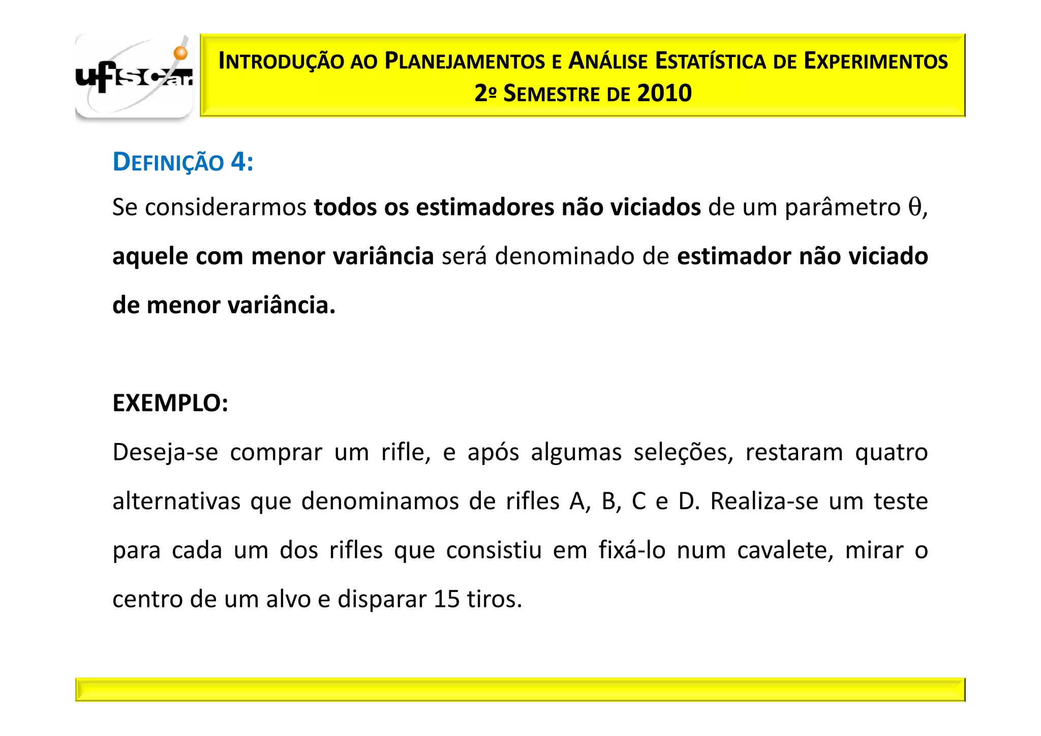 INTRODUÇÃO AO PLANEJAMENTOS E ANÁLISE ESTATÍSTICA DE EXPERIMENTOS
                              2º SEMESTRE DE 2010

DEFINIÇÃO 4:
Se considerarmos todos os estimadores não viciados de um parâmetro θ,
aquele com menor variância será denominado de estimador não viciado
de menor variância.


EXEMPLO:
Deseja-se comprar um rifle, e após algumas seleções, restaram quatro
alternativas que denominamos de rifles A, B, C e D. Realiza-se um teste
para cada um dos rifles que consistiu em fixá-lo num cavalete, mirar o
centro de um alvo e disparar 15 tiros.
 