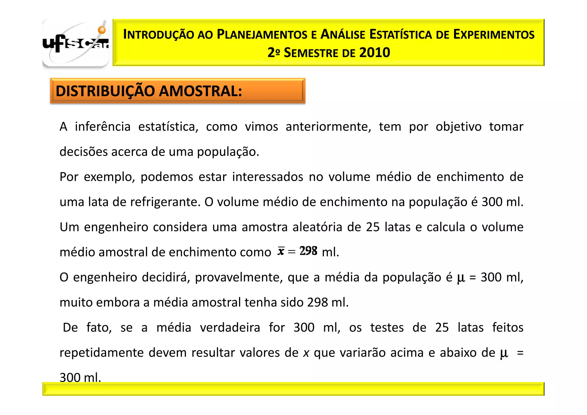 INTRODUÇÃO AO PLANEJAMENTOS E ANÁLISE ESTATÍSTICA DE EXPERIMENTOS
                               2º SEMESTRE DE 2010

DISTRIBUIÇÃO AMOSTRAL:

A inferência estatística, como vimos anteriormente, tem por objetivo tomar
decisões acerca de uma população.
Por exemplo, podemos estar interessados no volume médio de enchimento de
uma lata de refrigerante. O volume médio de enchimento na população é 300 ml.
Um engenheiro considera uma amostra aleatória de 25 latas e calcula o volume
médio amostral de enchimento como          ml.
O engenheiro decidirá, provavelmente, que a média da população é µ = 300 ml,
muito embora a média amostral tenha sido 298 ml.
De fato, se a média verdadeira for 300 ml, os testes de 25 latas feitos
repetidamente devem resultar valores de x que variarão acima e abaixo de µ =
300 ml.
 