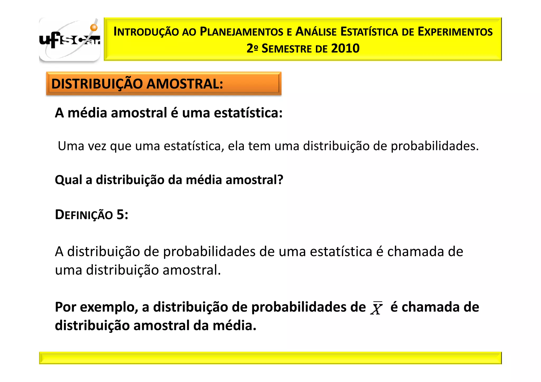 INTRODUÇÃO AO PLANEJAMENTOS E ANÁLISE ESTATÍSTICA DE EXPERIMENTOS
                              2º SEMESTRE DE 2010

DISTRIBUIÇÃO AMOSTRAL:
A média amostral é uma estatística:

Uma vez que uma estatística, ela tem uma distribuição de probabilidades.

Qual a distribuição da média amostral?

DEFINIÇÃO 5:

A distribuição de probabilidades de uma estatística é chamada de
uma distribuição amostral.

Por exemplo, a distribuição de probabilidades de        é chamada de
distribuição amostral da média.
 