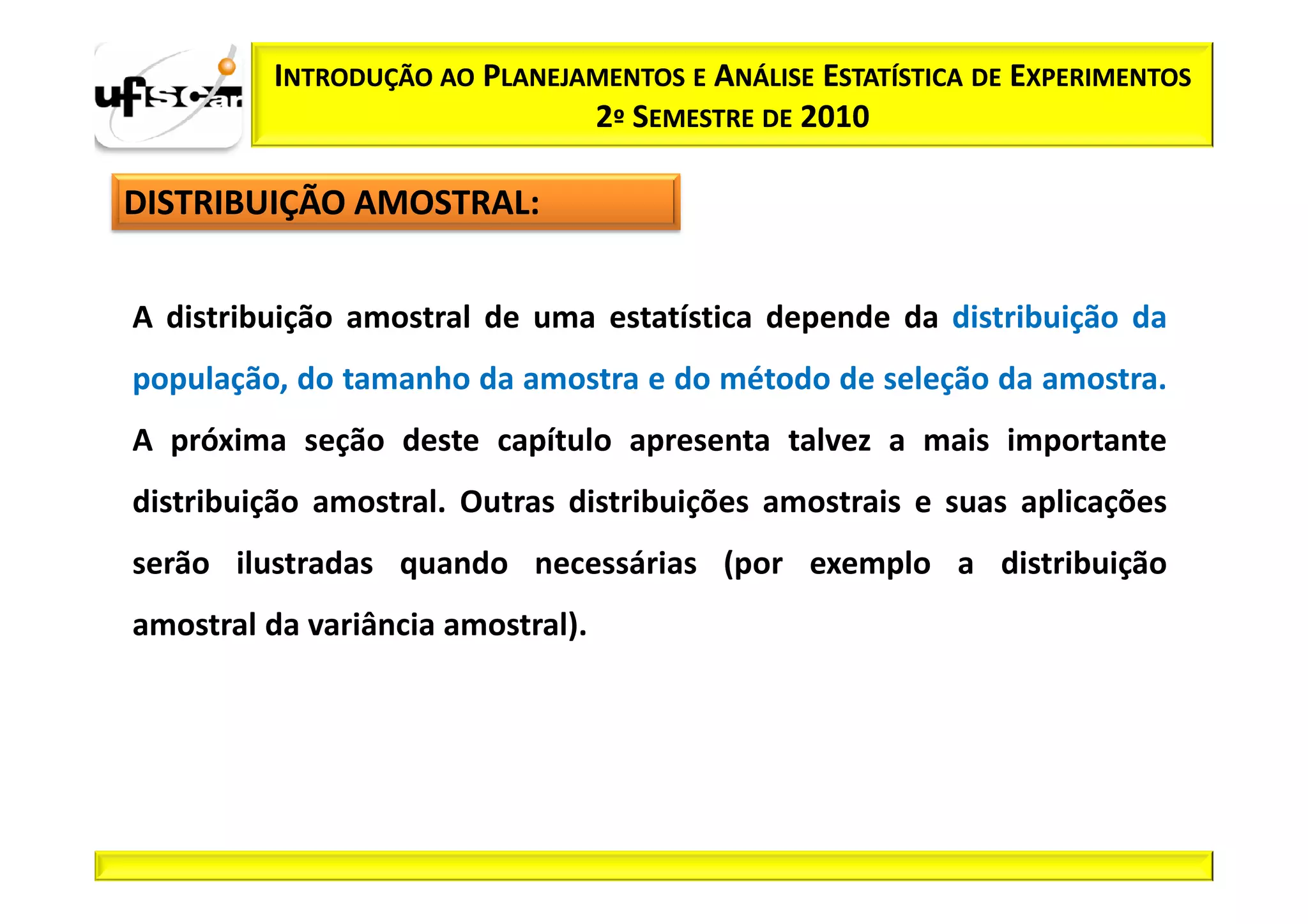 INTRODUÇÃO AO PLANEJAMENTOS E ANÁLISE ESTATÍSTICA DE EXPERIMENTOS
                              2º SEMESTRE DE 2010

DISTRIBUIÇÃO AMOSTRAL:


A distribuição amostral de uma estatística depende da distribuição da
população, do tamanho da amostra e do método de seleção da amostra.
A próxima seção deste capítulo apresenta talvez a mais importante
distribuição amostral. Outras distribuições amostrais e suas aplicações
serão ilustradas quando necessárias (por exemplo a distribuição
amostral da variância amostral).
 