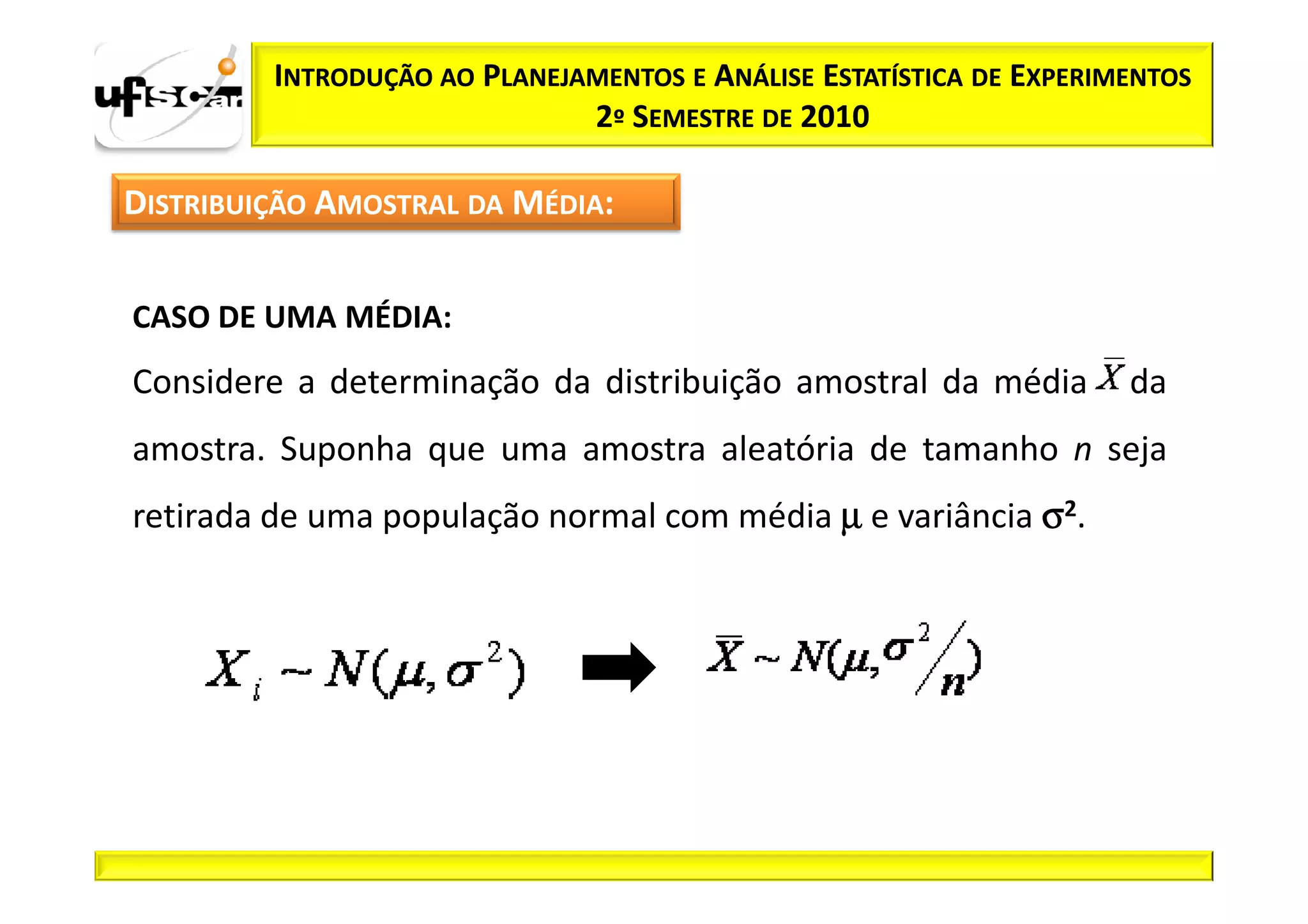 INTRODUÇÃO AO PLANEJAMENTOS E ANÁLISE ESTATÍSTICA DE EXPERIMENTOS
                              2º SEMESTRE DE 2010

DISTRIBUIÇÃO AMOSTRAL DA MÉDIA:


CASO DE UMA MÉDIA:
Considere a determinação da distribuição amostral da média           da
amostra. Suponha que uma amostra aleatória de tamanho n seja
retirada de uma população normal com média µ e variância σ2.
 