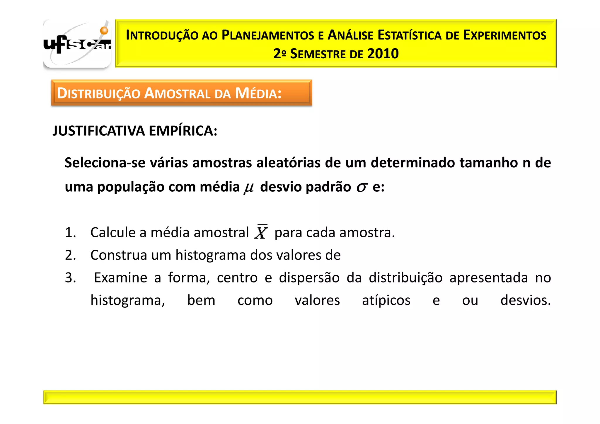 INTRODUÇÃO AO PLANEJAMENTOS E ANÁLISE ESTATÍSTICA DE EXPERIMENTOS
                               2º SEMESTRE DE 2010

DISTRIBUIÇÃO AMOSTRAL DA MÉDIA:

JUSTIFICATIVA EMPÍRICA:

 Seleciona-se várias amostras aleatórias de um determinado tamanho n de
 uma população com média µ desvio padrão σ e:

 1. Calcule a média amostral  para cada amostra.
 2. Construa um histograma dos valores de
 3. Examine a forma, centro e dispersão da distribuição apresentada no
    histograma, bem como valores atípicos e ou desvios.
 