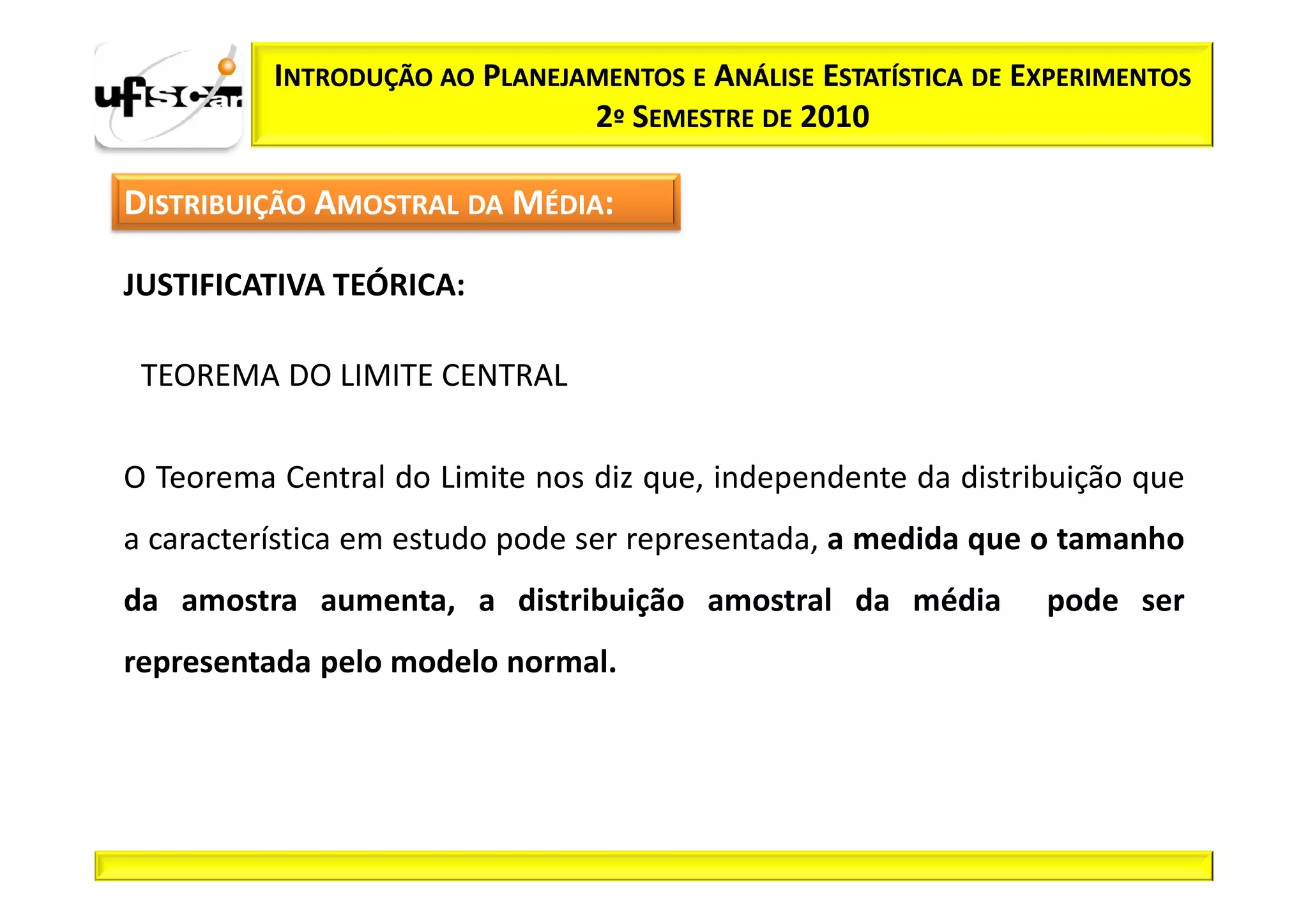 INTRODUÇÃO AO PLANEJAMENTOS E ANÁLISE ESTATÍSTICA DE EXPERIMENTOS
                               2º SEMESTRE DE 2010

DISTRIBUIÇÃO AMOSTRAL DA MÉDIA:

JUSTIFICATIVA TEÓRICA:

 TEOREMA DO LIMITE CENTRAL

O Teorema Central do Limite nos diz que, independente da distribuição que
a característica em estudo pode ser representada, a medida que o tamanho
da amostra aumenta, a distribuição amostral da média            pode ser
representada pelo modelo normal.
 