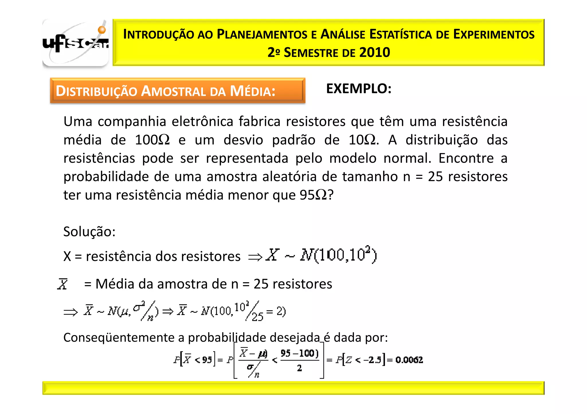 INTRODUÇÃO AO PLANEJAMENTOS E ANÁLISE ESTATÍSTICA DE EXPERIMENTOS
                                 2º SEMESTRE DE 2010

DISTRIBUIÇÃO AMOSTRAL DA MÉDIA:             EXEMPLO:

 Uma companhia eletrônica fabrica resistores que têm uma resistência
 média de 100Ω e um desvio padrão de 10Ω. A distribuição das
 resistências pode ser representada pelo modelo normal. Encontre a
 probabilidade de uma amostra aleatória de tamanho n = 25 resistores
 ter uma resistência média menor que 95Ω?

 Solução:
 X = resistência dos resistores ⇒
     = Média da amostra de n = 25 resistores
 ⇒
 Conseqüentemente a probabilidade desejada é dada por:
 