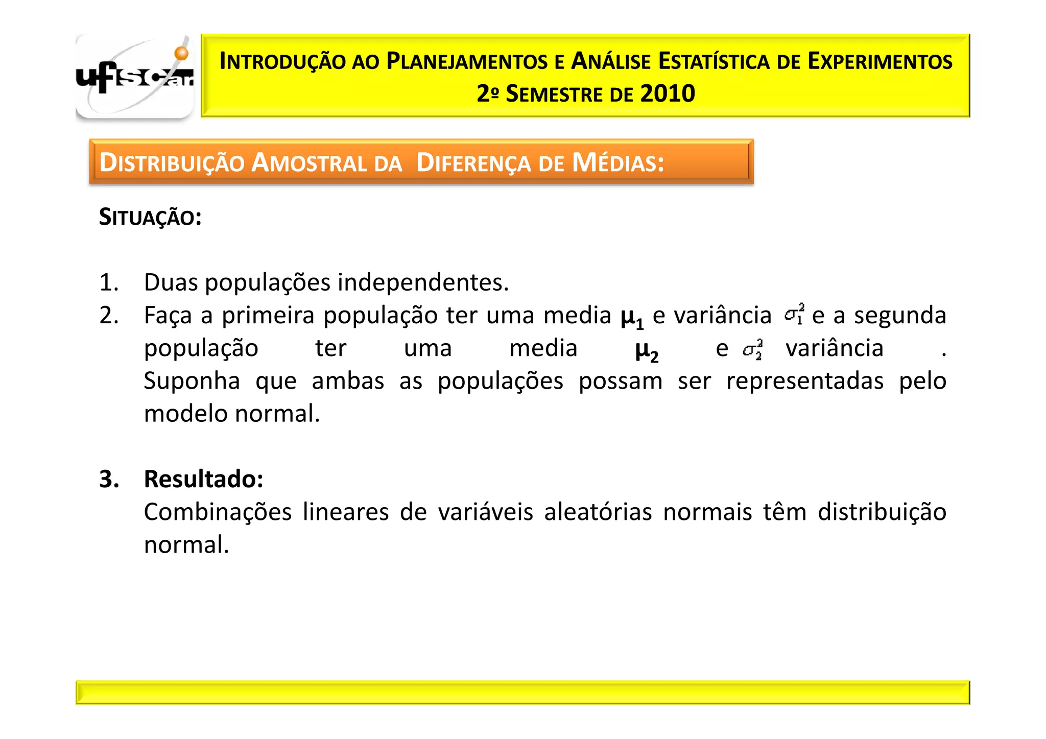 INTRODUÇÃO AO PLANEJAMENTOS E ANÁLISE ESTATÍSTICA DE EXPERIMENTOS
                                 2º SEMESTRE DE 2010

DISTRIBUIÇÃO AMOSTRAL DA DIFERENÇA DE MÉDIAS:
SITUAÇÃO:

1. Duas populações independentes.
2. Faça a primeira população ter uma media µ1 e variância e a segunda
   população      ter    uma      media     µ2      e    variância  .
   Suponha que ambas as populações possam ser representadas pelo
   modelo normal.

3. Resultado:
   Combinações lineares de variáveis aleatórias normais têm distribuição
   normal.
 