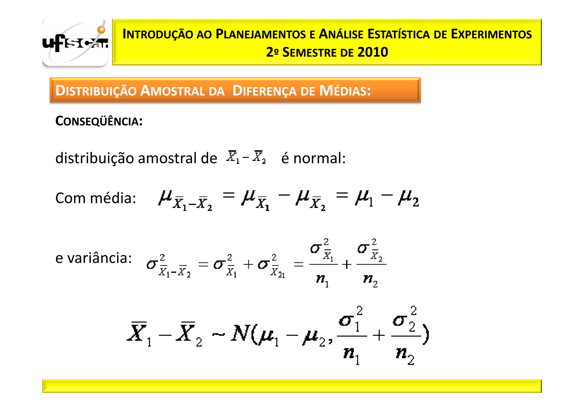 INTRODUÇÃO AO PLANEJAMENTOS E ANÁLISE ESTATÍSTICA DE EXPERIMENTOS
                               2º SEMESTRE DE 2010

DISTRIBUIÇÃO AMOSTRAL DA DIFERENÇA DE MÉDIAS:
CONSEQÜÊNCIA:

distribuição amostral de           é normal:

Com média:


e variância:
 