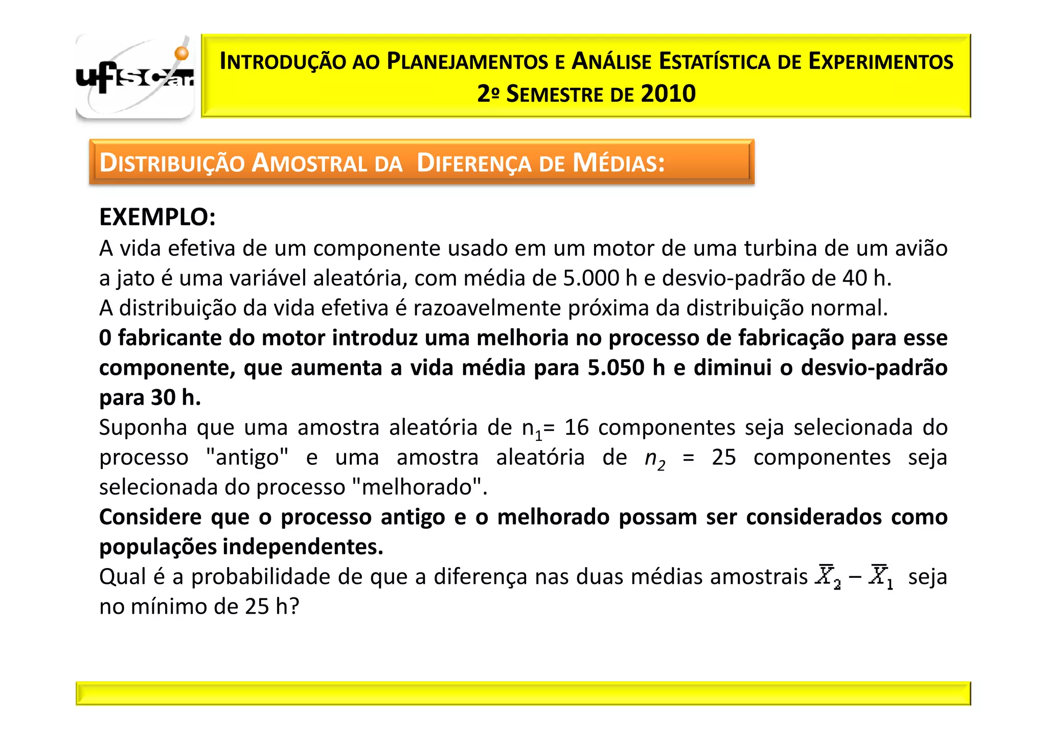 INTRODUÇÃO AO PLANEJAMENTOS E ANÁLISE ESTATÍSTICA DE EXPERIMENTOS
                                2º SEMESTRE DE 2010

DISTRIBUIÇÃO AMOSTRAL DA DIFERENÇA DE MÉDIAS:
EXEMPLO:
A vida efetiva de um componente usado em um motor de uma turbina de um avião
a jato é uma variável aleatória, com média de 5.000 h e desvio-padrão de 40 h.
A distribuição da vida efetiva é razoavelmente próxima da distribuição normal.
0 fabricante do motor introduz uma melhoria no processo de fabricação para esse
componente, que aumenta a vida média para 5.050 h e diminui o desvio-padrão
para 30 h.
Suponha que uma amostra aleatória de n1= 16 componentes seja selecionada do
processo "antigo" e uma amostra aleatória de n2 = 25 componentes seja
selecionada do processo "melhorado".
Considere que o processo antigo e o melhorado possam ser considerados como
populações independentes.
Qual é a probabilidade de que a diferença nas duas médias amostrais            seja
no mínimo de 25 h?
 
