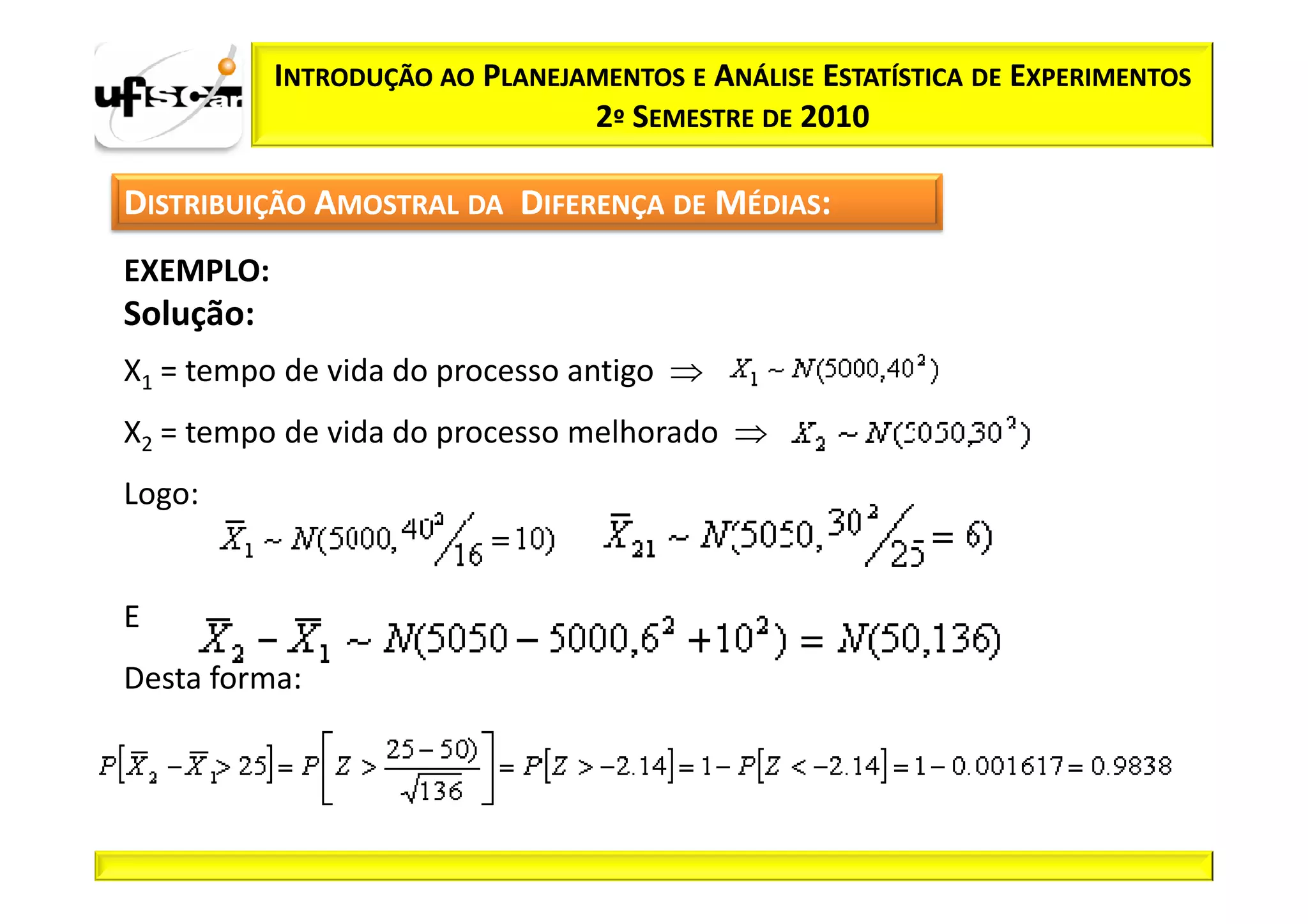 INTRODUÇÃO AO PLANEJAMENTOS E ANÁLISE ESTATÍSTICA DE EXPERIMENTOS
                                2º SEMESTRE DE 2010

DISTRIBUIÇÃO AMOSTRAL DA DIFERENÇA DE MÉDIAS:
EXEMPLO:
Solução:
X1 = tempo de vida do processo antigo ⇒
X2 = tempo de vida do processo melhorado ⇒
Logo:


E
Desta forma:
 
